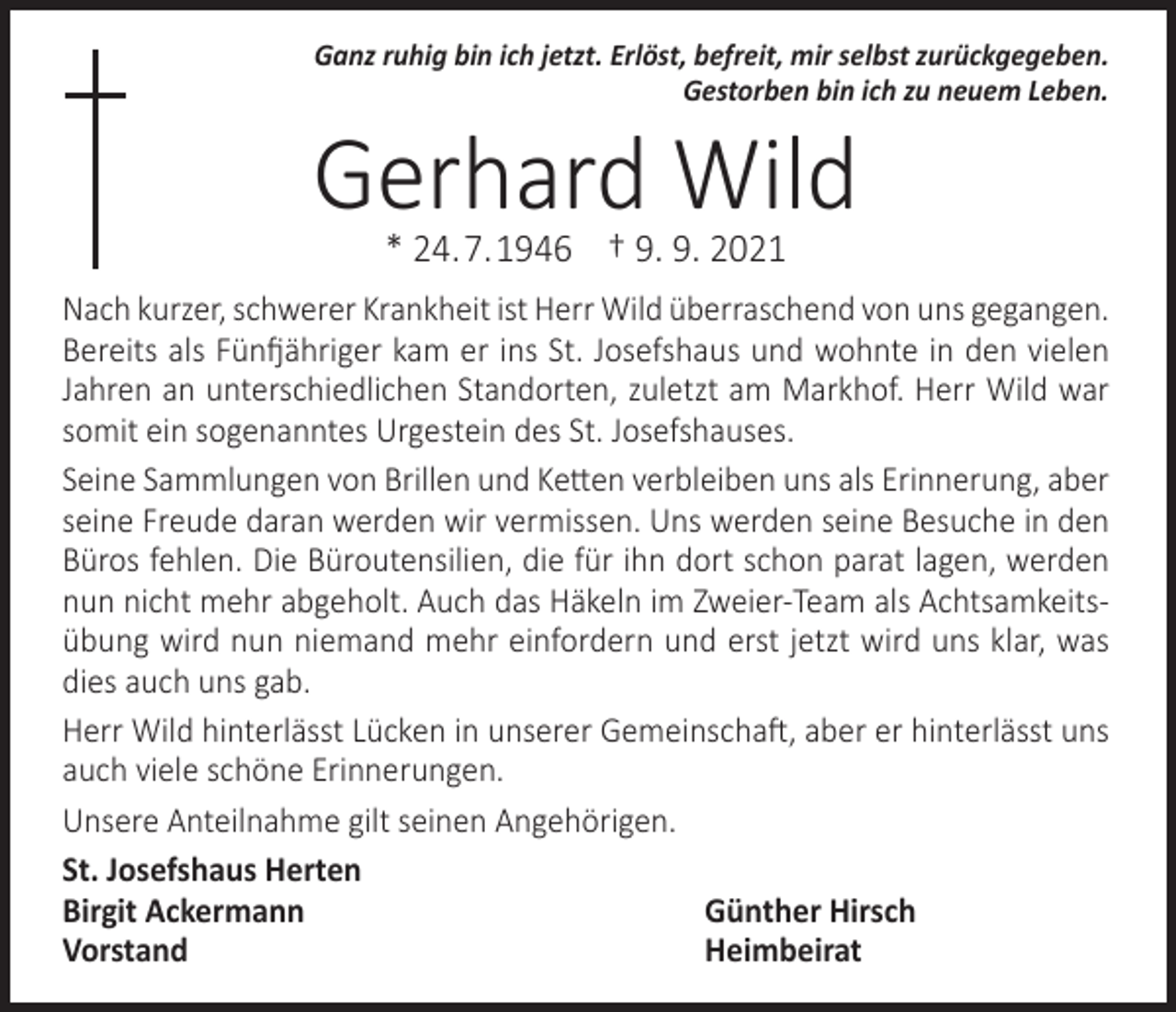 <p>Ganz ruhig bin ich jetzt. Erlöst, befreit, mir selbst zurückgegeben.<br />Gestorben bin ich zu neuem Leben.</p><p>Gerhard Wild<br />* 24. 7. 1946 † 9. 9. 2021</p><p>Nach kurzer, schwerer Krankheit ist Herr Wild überraschend von uns gegangen.<br />Bereits als Fünfjähriger kam er ins St. Josefshaus und wohnte in den vielen<br />Jahren an unterschiedlichen Standorten, zuletzt am Markhof. Herr Wild war<br />somit ein sogenanntes Urgestein des St. Josefshauses.<br />Seine Sammlungen von Brillen und Ketten verbleiben uns als Erinnerung, aber<br />seine Freude daran werden wir vermissen. Uns werden seine Besuche in den<br />Büros fehlen. Die Büroutensilien, die für ihn dort schon parat lagen, werden<br />nun nicht mehr abgeholt. Auch das Häkeln im Zweier-Team als Achtsamkeitsübung wird nun niemand mehr einfordern und erst jetzt wird uns klar, was<br />dies auch uns gab.<br />Herr Wild hinterlässt Lücken in unserer Gemeinschaft, aber er hinterlässt uns<br />auch viele schöne Erinnerungen.<br />Unsere Anteilnahme gilt seinen Angehörigen.<br />St. Josefshaus Herten<br />Birgit Ackermann<br />Günther Hirsch<br />Vorstand Heimbeirat</p>