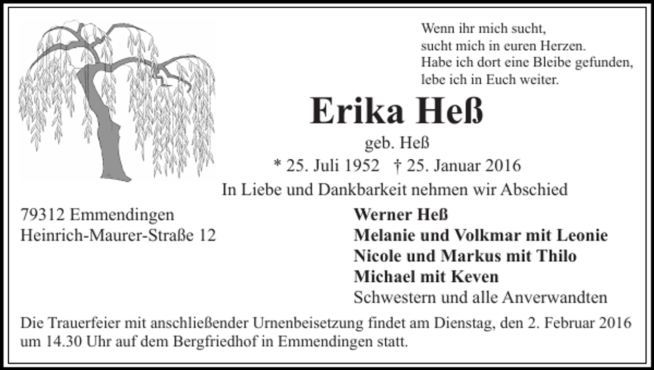 <p>Wenn ihr mich sucht,<br />sucht mich in euren Herzen.<br />Habe ich dort eine Bleibe gefunden,<br />lebe ich in Euch weiter.</p><p>Erika Heß<br />geb. Heß<br />* 25. Juli 1952 † 25. Januar 2016<br />In Liebe und Dankbarkeit nehmen wir Abschied<br />79312 Emmendingen<br />Werner Heß<br />Heinrich-Maurer-Straße 12<br />Melanie und Volkmar mit Leonie<br />Nicole und Markus mit Thilo<br />Michael mit Keven<br />Schwestern und alle Anverwandten<br />Die Trauerfeier mit anschließender Urnenbeisetzung findet am Dienstag, den 2. Februar 2016<br />um 14.30 Uhr auf dem Bergfriedhof in Emmendingen statt.</p>