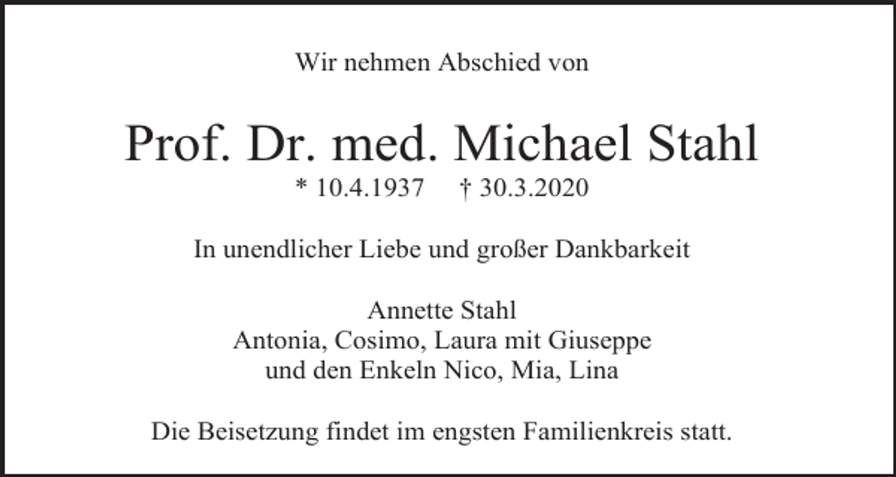 <p>Wir nehmen Abschied von</p><p>Prof. Dr. med. Michael Stahl<br />* 10.4.1937</p><p>† 30.3.2020</p><p>In unendlicher Liebe und großer Dankbarkeit<br />Annette Stahl<br />Antonia, Cosimo, Laura mit Giuseppe<br />und den Enkeln Nico, Mia, Lina<br />Die Beisetzung findet im engsten Familienkreis statt.</p>