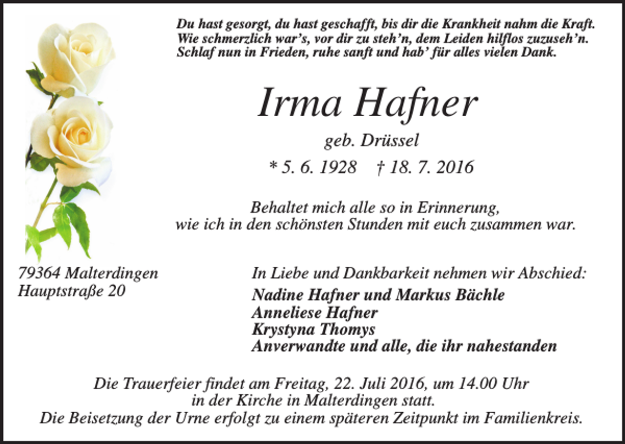 <p>Du hast gesorgt, du hast geschafft, bis dir die Krankheit nahm die Kraft.<br />Wie schmerzlich war’s, vor dir zu steh’n, dem Leiden hilflos zuzuseh’n.<br />Schlaf nun in Frieden, ruhe sanft und hab’ für alles vielen Dank.</p><p>Irma Hafner<br />geb. Drüssel<br />* 5. 6. 1928 † 18. 7. 2016<br />Behaltet mich alle so in Erinnerung,<br />wie ich in den schönsten Stunden mit euch zusammen war.<br />79364 Malterdingen<br />Hauptstraße 20</p><p>In Liebe und Dankbarkeit nehmen wir Abschied:<br />Nadine Hafner und Markus Bächle<br />Anneliese Hafner<br />Krystyna Thomys<br />Anverwandte und alle, die ihr nahestanden</p><p>Die Trauerfeier findet am Freitag, 22. Juli 2016, um 14.00 Uhr<br />in der Kirche in Malterdingen statt.<br />Die Beisetzung der Urne erfolgt zu einem späteren Zeitpunkt im Familienkreis.</p>