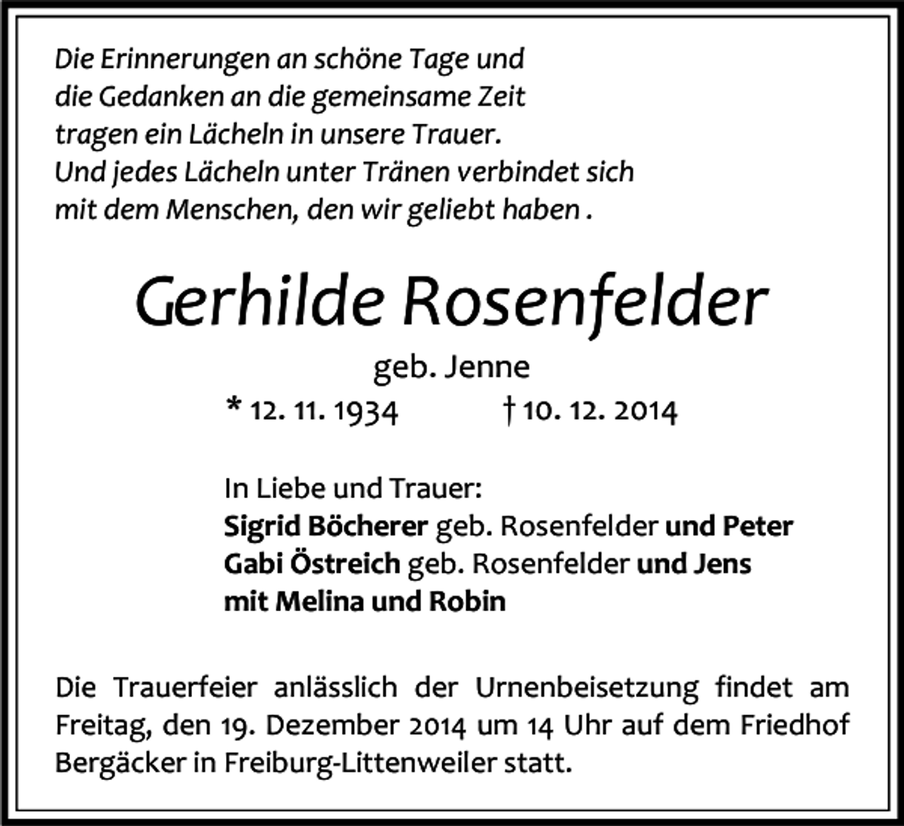 <p>Die Erinnerungen an schöne Tage und<br />die Gedanken an die gemeinsame Zeit<br />tragen ein Lächeln in unsere Trauer.<br />Und jedes Lächeln unter Tränen verbindet sich<br />mit dem Menschen, den wir geliebt haben .</p><p>Gerhilde Rosenfelder<br />geb. Jenne<br />* 12. 11. 1934<br />† 10. 12. 2014</p><p>In Liebe und Trauer:<br />Sigrid Böcherer geb. Rosenfelder und Peter<br />Gabi Östreich geb. Rosenfelder und Jens<br />mit Melina und Robin<br />Die Trauerfeier anlässlich der Urnenbeisetzung findet am<br />Freitag, den 19. Dezember 2014 um 14 Uhr auf dem Friedhof<br />Bergäcker in Freiburg-Littenweiler statt.</p>
