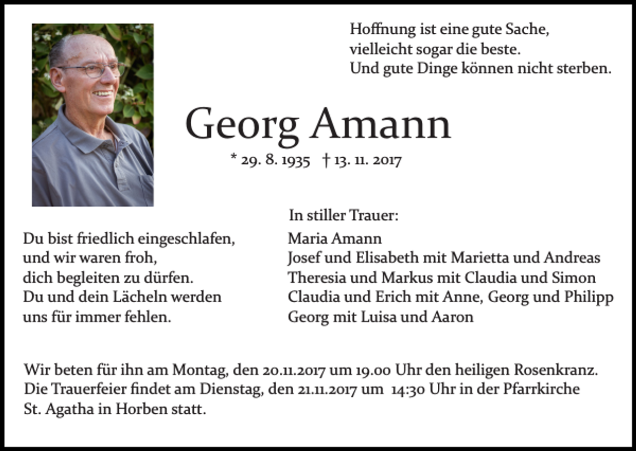 <p>Hoﬀnung<br />H o ﬀ n u n g i st<br />isteieine<br />n e ggute<br />ut e SSache,<br />a c h e,<br />vielleicht<br />vi ell ei c ht ssogar<br />o g ar die<br />di e beste.<br />b e st e.<br />U n d ggute<br />ut e Dinge<br />Di n g e kkönnen<br />ö n n e n nicht<br />ni c ht sterben.<br />st er b e n.<br />Und</p><p>GGeorg<br />e or g AAmann<br />ma n n<br />11. 2017<br />** 29.<br />2 9. 8.<br />8. 11935<br />9 3 5 †† 113.<br />3. 11.<br />2 017<br />I n stiller<br />still er Trauer:<br />Tr a u er:<br />In<br />friedlich<br />DDu<br />u bibist<br />st fri<br />e dli c h eieingeschlafen,<br />n g e s c hl af e n,<br />uund<br />n d wir<br />wir waren<br />w ar e n frfroh,<br />o h,<br />dich<br />di<br />c h bbegleiten<br />e gl eit e n zzu<br />u ddürfen.<br />ürf e n .<br />DDu<br />u uund<br />n d ddein<br />ei n LLächeln<br />ä c h el n wwerden<br />er d e n<br />uuns<br />n s ffür<br />ür iimmer<br />m m er ffehlen.<br />e hl e n.</p><p>MMaria<br />ari a AAmann<br />ma n n<br />JJosef<br />o s ef und<br />u n d Elisabeth<br />Eli s a b et h mit<br />mit MMarietta<br />ari ett a u und<br />n d AAndreas<br />n dr e a s<br />TTheresia<br />h er e si a uund<br />n d Markus<br />M ar k u s mit<br />m it Claudia<br />Cl a u di a und<br />u n d Simon<br />Si m o n<br />Cl<br />a u di a uund<br />n d Eri<br />c h mit<br />mit Anne,<br />A n n e, Georg<br />G e or g uund<br />n d PPhilipp<br />hili p p<br />Claudia<br />Erich<br />GGeorg<br />e or g mit<br />mit LLuisa<br />ui s a uund<br />n d AAaron<br />a ron</p><p>Wir b beten<br />Wir<br />et e n f ür<br />für<br />i hihn<br />n a am<br />m MMontag,<br />o nt a g, den<br />d e n 220.11.2017<br />0.11. 2 01 7 um<br />u m 19.00<br />1 9. Uhr<br />U hr den<br />d e n heiligen<br />h eili g e n Rosenkranz.<br />R o s e n kr a n z.<br />Die<br />Di<br />e TrTrauerfeier<br />a u erf ei er ﬁﬁndet<br />n d et aam<br />m Dienstag,<br />Di e n st a g, den<br />d e n 21.11.2017<br />21.11. 2 01 7 um<br />u m 14:30<br />1 4: 3 0 Uhr<br />U hr in<br />i n der<br />d er Pfarrkirche<br />Pfarr kir c h e<br />St.<br />A g at h a iin<br />n Horben<br />H or b e n st<br />att.<br />St. Agatha<br />statt.</p>