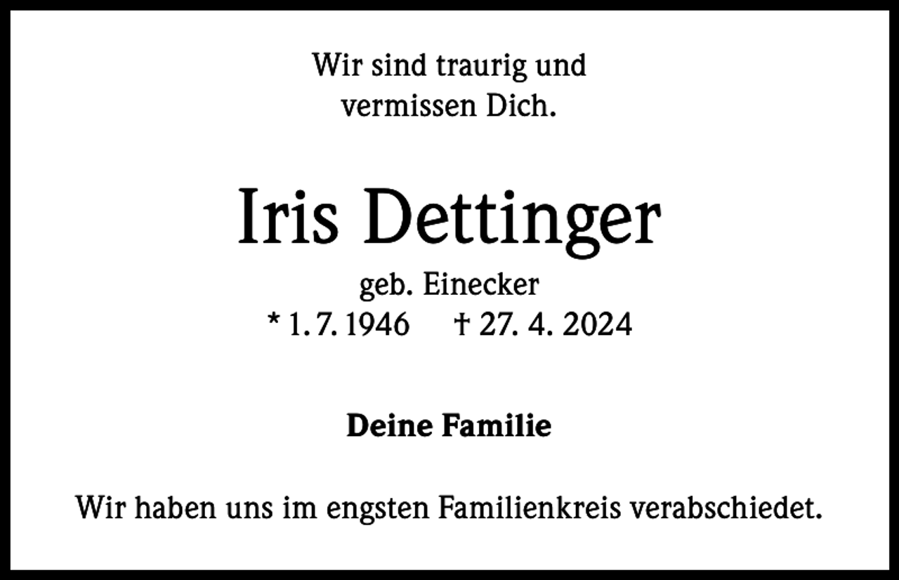 <p>Wir sind traurig und<br />vermissen Dich.</p><p>Iris Dettinger<br />geb. Einecker<br />* 1. 7. 1946 † 27. 4. 2024<br />Deine Familie<br />Wir haben uns im engsten Familienkreis verabschiedet.</p>