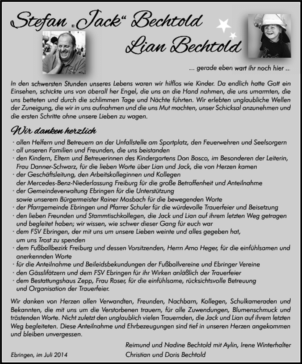 <p>„Jac Bechtold<br />Stefan „Jack“<br />Lian Bechtold<br />... gerade eben wart ihr noch hier ...<br />In den schwersten Stunden unseres Lebens waren wir hilflos wie Kinder. Da endlich hatte Gott ein<br />Einsehen, schickte uns von überall her Engel, die uns an die Hand nahmen, die uns umarmten, die<br />uns betteten und durch die schlimmen Tage und Nächte führten. Wir erlebten unglaubliche Wellen<br />der Zuneigung, die wir in uns aufnahmen und die uns Mut machten, unser Schicksal anzunehmen und<br />die ersten Schritte ohne unsere Lieben zu wagen.</p><p>Wir danken herzlich</p><p>· allen Helfern und Betreuern an der Unfallstelle am Sportplatz, den Feuerwehren und Seelsorgern<br />· all unseren Familien und Freunden, die uns beistanden<br />· den Kindern, Eltern und Betreuerinnen des Kindergartens Don Bosco, im Besonderen der Leiterin,<br />Frau Danner-Schwarz, für die lieben Worte über Lian und Jack, die von Herzen kamen<br />· der Geschäftsleitung, den Arbeitskolleginnen und Kollegen<br />der Mercedes-Benz-Niederlassung Freiburg für die große Betroffenheit und Anteilnahme<br />· der Gemeindeverwaltung Ebringen für die Unterstützung<br />sowie unserem Bürgermeister Rainer Mosbach für die bewegenden Worte<br />· der Pfarrgemeinde Ebringen und Pfarrer Schuler für die würdevolle Trauerfeier und Beisetzung<br />· den lieben Freunden und Stammtischkollegen, die Jack und Lian auf ihrem letzten Weg getragen<br />und begleitet haben; wir wissen, wie schwer dieser Gang für euch war<br />· dem FSV Ebringen, der mit uns um unsere Lieben weinte und alles gegeben hat,<br />um uns Trost zu spenden<br />· dem Fußballbezirk Freiburg und dessen Vorsitzenden, Herrn Arno Heger, für die einfühlsamen und<br />anerkennden Worte<br />· für die Anteilnahme und Beileidsbekundungen der Fußballvereine und Ebringer Vereine<br />· den Gässlifätzern und dem FSV Ebringen für ihr Wirken anläßlich der Trauerfeier<br />· dem Bestattungshaus Zepp, Frau Roser, für die einfühlsame, rücksichtsvolle Betreuung<br />und Organisation der Trauerfeier.</p><p>Wir danken von Herzen allen Verwandten, Freunden, Nachbarn, Kollegen, Schulkameraden und<br />Bekannten, die mit uns um die Verstorbenen trauern, für alle Zuwendungen, Blumenschmuck und<br />tröstenden Worte. Nicht zuletzt den unglaublich vielen Trauernden, die Jack und Lian auf ihrem letzten<br />Weg begleiteten. Diese Anteilnahme und Ehrbezeugungen sind tief in unseren Herzen angekommen<br />und bleiben unvergessen.<br />Ebringen, im Juli 2014</p><p>Reimund und Nadine Bechtold mit Aylin, Irene Winterhalter<br />Christian und Doris Bechtold</p>