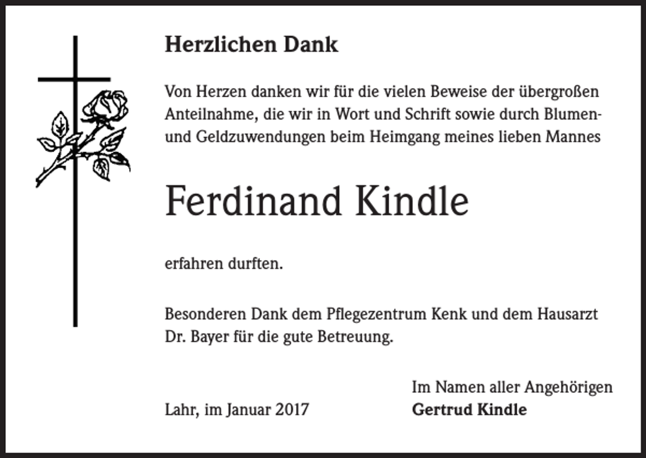 <p>Herzlichen Dank<br />Von Herzen danken wir für die vielen Beweise der übergroßen<br />Anteilnahme, die wir in Wort und Schrift sowie durch Blumenund Geldzuwendungen beim Heimgang meines lieben Mannes</p><p>Ferdinand Kindle<br />erfahren durften.<br />Besonderen Dank dem Pflegezentrum Kenk und dem Hausarzt<br />Dr. Bayer für die gute Betreuung.</p><p>Lahr, im Januar 2017</p><p>Im Namen aller Angehörigen<br />Gertrud Kindle</p>