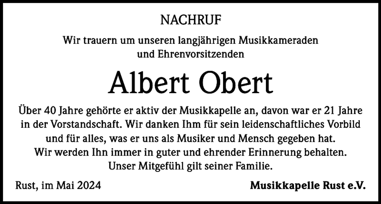 <p>NACHRUF<br />Wir trauern um unseren langjährigen Musikkameraden<br />und Ehrenvorsitzenden</p><p>Albert Obert<br />Über 40 Jahre gehörte er aktiv der Musikkapelle an, davon war er 21 Jahre<br />in der Vorstandschaft. Wir danken Ihm für sein leidenschaftliches Vorbild<br />und für alles, was er uns als Musiker und Mensch gegeben hat.<br />Wir werden Ihn immer in guter und ehrender Erinnerung behalten.<br />Unser Mitgefühl gilt seiner Familie.<br />Rust, im Mai 2024</p><p>Musikkapelle Rust e.V.</p>