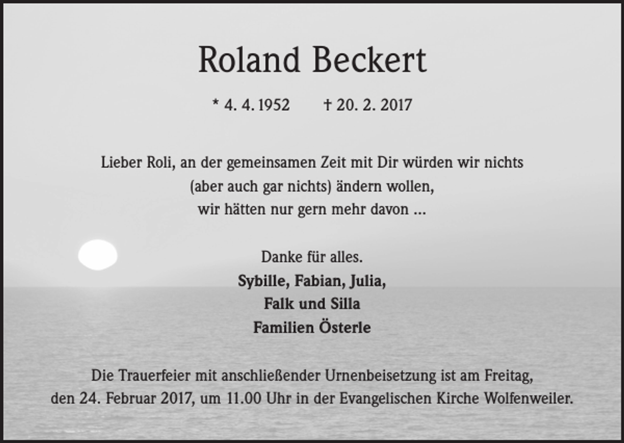 <p>Roland Beckert<br />* 4. 4. 1952 † 20. 2. 2017<br />Lieber Roli, an der gemeinsamen Zeit mit Dir würden wir nichts<br />(aber auch gar nichts) ändern wollen,<br />wir hätten nur gern mehr davon …<br />Danke für alles.<br />Sybille, Fabian, Julia,<br />Falk und Silla<br />Familien Österle<br />Die Trauerfeier mit anschließender Urnenbeisetzung ist am Freitag,<br />den 24. Februar 2017, um 11.00 Uhr in der Evangelischen Kirche Wolfenweiler.</p>