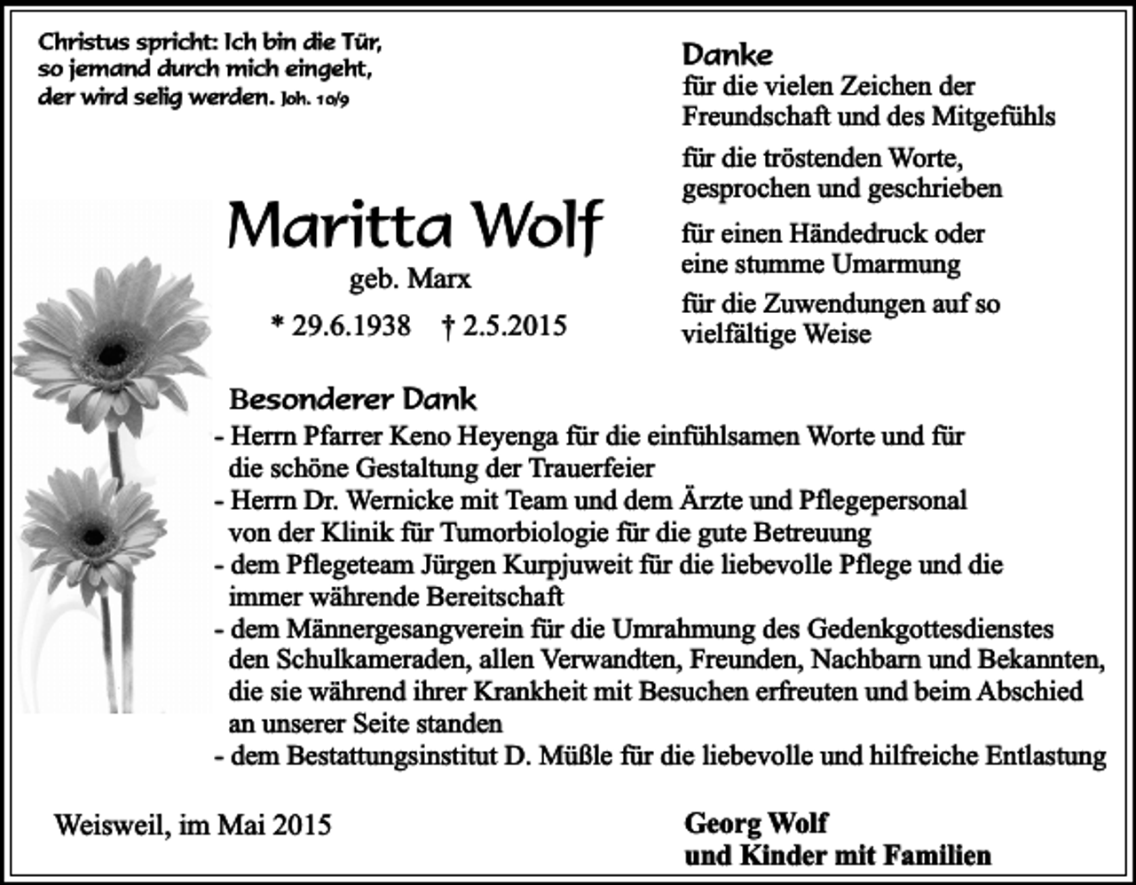 <p>Christus spricht: Ich bin die Tür,<br />so jemand durch mich eingeht,<br />der wird selig werden. Joh. 10/9</p><p>Danke</p><p>Maritta Wolf<br />geb. Marx</p><p>* 29.6.1938</p><p>† 2.5.2015</p><p>für die vielen Zeichen der<br />Freundschaft und des Mitgefühls<br />für die tröstenden Worte,<br />gesprochen und geschrieben<br />für einen Händedruck oder<br />eine stumme Umarmung<br />für die Zuwendungen auf so<br />vielfältige Weise</p><p>Besonderer Dank</p><p>- Herrn Pfarrer Keno Heyenga für die einfühlsamen Worte und für<br />die schöne Gestaltung der Trauerfeier<br />- Herrn Dr. Wernicke mit Team und dem Ärzte und Pflegepersonal<br />von der Klinik für Tumorbiologie für die gute Betreuung<br />- dem Pflegeteam Jürgen Kurpjuweit für die liebevolle Pflege und die<br />immer währende Bereitschaft<br />- dem Männergesangverein für die Umrahmung des Gedenkgottesdienstes<br />den Schulkameraden, allen Verwandten, Freunden, Nachbarn und Bekannten,<br />die sie während ihrer Krankheit mit Besuchen erfreuten und beim Abschied<br />an unserer Seite standen<br />- dem Bestattungsinstitut D. Müßle für die liebevolle und hilfreiche Entlastung</p><p>Weisweil, im Mai 2015</p><p>Georg Wolf<br />und Kinder mit Familien</p>