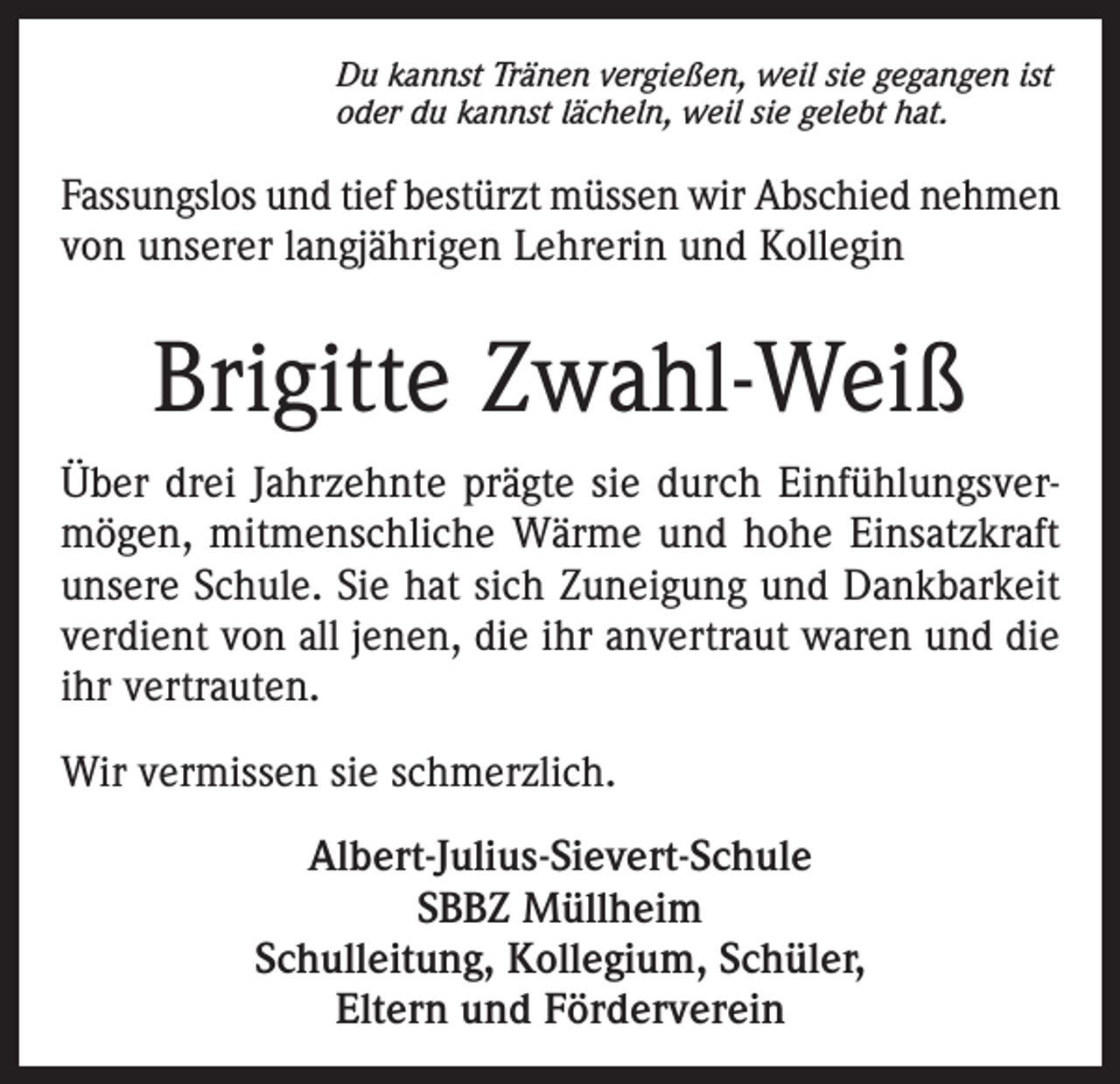 <p>Du kannst Tränen vergießen, weil sie gegangen ist<br />oder du kannst lächeln, weil sie gelebt hat.</p><p>Fassungslos und tief bestürzt müssen wir Abschied nehmen<br />von unserer langjährigen Lehrerin und Kollegin</p><p>Brigitte Zwahl-Weiß<br />Über drei Jahrzehnte prägte sie durch Einfühlungsvermögen, mitmenschliche Wärme und hohe Einsatzkraft<br />unsere Schule. Sie hat sich Zuneigung und Dankbarkeit<br />verdient von all jenen, die ihr anvertraut waren und die<br />ihr vertrauten.<br />Wir vermissen sie schmerzlich.<br />Albert-Julius-Sievert-Schule<br />SBBZ Müllheim<br />Schulleitung, Kollegium, Schüler,<br />Eltern und Förderverein</p>
