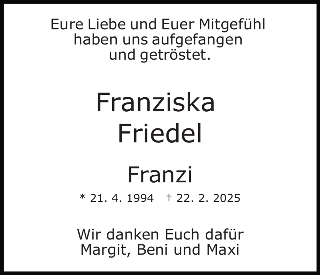 <p>Eure Liebe und Euer Mitgefühl<br />haben uns aufgefangen<br />und getröstet.</p><p>Franziska<br />Friedel<br />Franzi<br />* 21. 4. 1994</p><p>† 22. 2. 2025</p><p>Wir danken Euch dafür<br />Margit, Beni und Maxi</p>