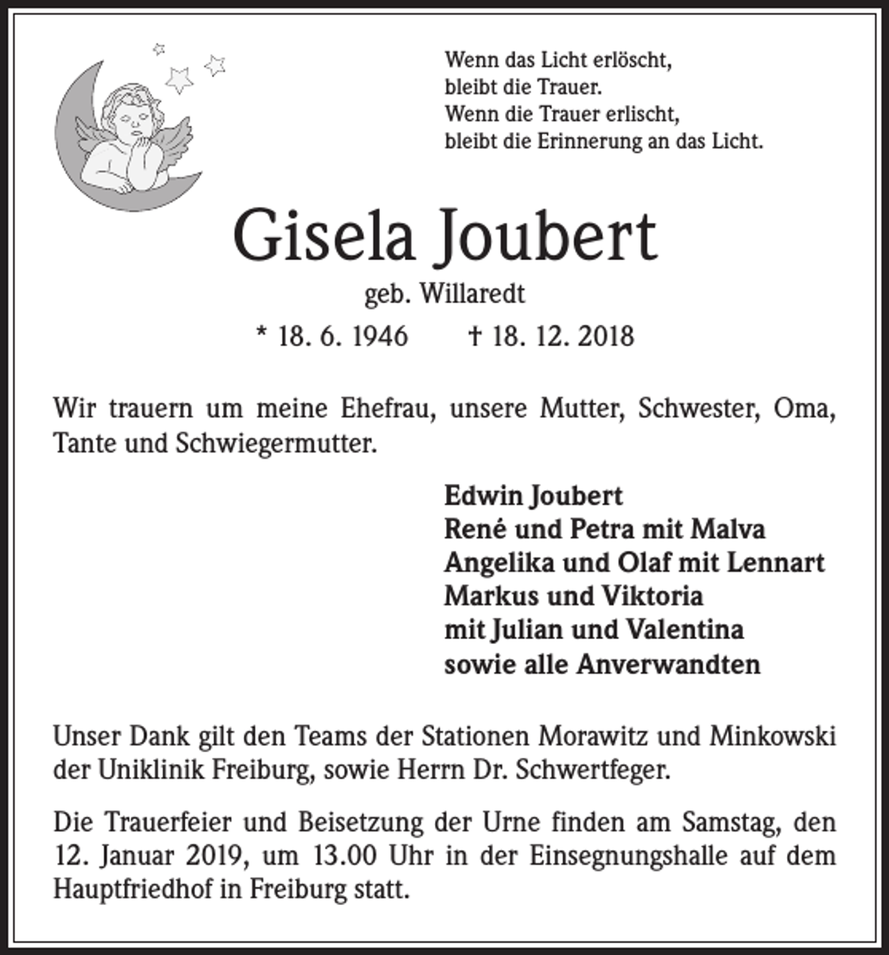 <p>Wenn das Licht erlöscht,<br />bleibt die Trauer.<br />Wenn die Trauer erlischt,<br />bleibt die Erinnerung an das Licht.</p><p>Gisela Joubert<br />geb. Willaredt<br />* 18. 6. 1946 † 18. 12. 2018</p><p>Wir trauern um meine Ehefrau, unsere Mutter, Schwester, Oma,<br />Tante und Schwiegermutter.</p><p>Edwin Joubert<br />René und Petra mit Malva<br />Angelika und Olaf mit Lennart<br />Markus und Viktoria<br />mit Julian und Valentina<br />sowie alle Anverwandten</p><p>Unser Dank gilt den Teams der Stationen Morawitz und Minkowski<br />der Uniklinik Freiburg, sowie Herrn Dr. Schwertfeger.<br />Die Trauerfeier und Beisetzung der Urne finden am Samstag, den<br />12. Januar 2019, um 13.00 Uhr in der Einsegnungshalle auf dem<br />Hauptfriedhof in Freiburg statt.</p>