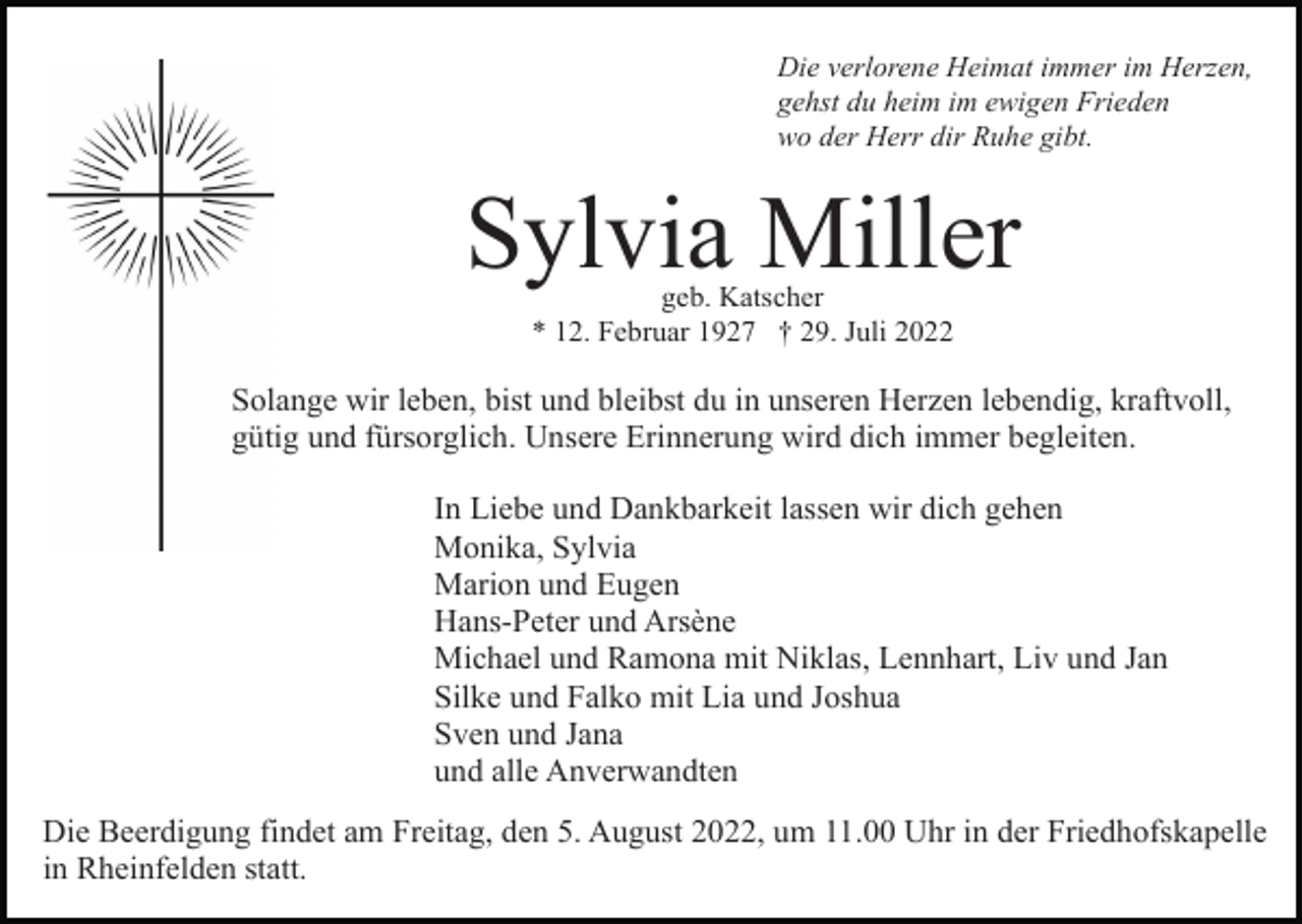 <p>Die verlorene Heimat immer im Herzen,<br />gehst du heim im ewigen Frieden<br />wo der Herr dir Ruhe gibt.</p><p>Sylvia Miller<br />geb. Katscher<br />* 12. Februar 1927 † 29. Juli 2022</p><p>Solange wir leben, bist und bleibst du in unseren Herzen lebendig, kraftvoll,<br />gütig und fürsorglich. Unsere Erinnerung wird dich immer begleiten.<br />In Liebe und Dankbarkeit lassen wir dich gehen<br />Monika, Sylvia<br />Marion und Eugen<br />Hans-Peter und Arsène<br />Michael und Ramona mit Niklas, Lennhart, Liv und Jan<br />Silke und Falko mit Lia und Joshua<br />Sven und Jana<br />und alle Anverwandten<br />Die Beerdigung findet am Freitag, den 5. August 2022, um 11.00 Uhr in der Friedhofskapelle<br />in Rheinfelden statt.</p>