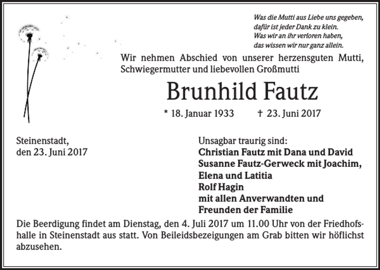 <p>Was die Mutti aus Liebe uns gegeben,<br />dafür ist jeder Dank zu klein.<br />Was wir an ihr verloren haben,<br />das wissen wir nur ganz allein.</p><p>Wir nehmen Abschied von unserer herzensguten Mutti,<br />Schwiegermutter und liebevollen Großmutti</p><p>Brunhild Fautz<br />* 18. Januar 1933<br />Steinenstadt,<br />den 23. Juni 2017</p><p>† 23. Juni 2017</p><p>Unsagbar traurig sind:<br />Christian Fautz mit Dana und David<br />Susanne Fautz-Gerweck mit Joachim,<br />Elena und Latitia<br />Rolf Hagin<br />mit allen Anverwandten und<br />Freunden der Familie<br />Die Beerdigung findet am Dienstag, den 4. Juli 2017 um 11.00 Uhr von der Friedhofshalle in Steinenstadt aus statt. Von Beileidsbezeigungen am Grab bitten wir höflichst<br />abzusehen.</p>