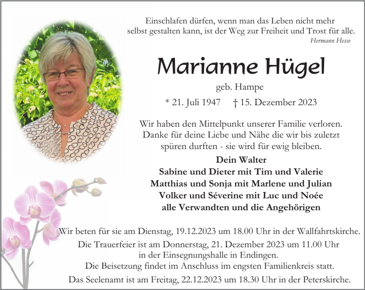 <p>Einschlafen dürfen, wenn man das Leben nicht mehr<br />selbst gestalten kann, ist der Weg zur Freiheit und Trost für alle.<br />Hermann Hesse</p><p>Marianne Hügel<br />geb. Hampe<br />* 21. Juli 1947</p><p>† 15. Dezember 2023</p><p>Wir haben den Mittelpunkt unserer Familie verloren.<br />Danke für deine Liebe und Nähe die wir bis zuletzt<br />spüren durften - sie wird für ewig bleiben.<br />Dein Walter<br />Sabine und Dieter mit Tim und Valerie<br />Matthias und Sonja mit Marlene und Julian<br />Volker und Séverine mit Luc und Noée<br />alle Verwandten und die Angehörigen<br />Wir beten für sie am Dienstag, 19.12.2023 um 18.00 Uhr in der Wallfahrtskirche.<br />Die Trauerfeier ist am Donnerstag, 21. Dezember 2023 um 11.00 Uhr<br />in der Einsegnungshalle in Endingen.<br />Die Beisetzung findet im Anschluss im engsten Familienkreis statt.<br />Das Seelenamt ist am Freitag, 22.12.2023 um 18.30 Uhr in der Peterskirche.</p>