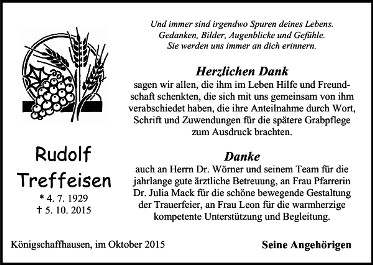 <p>Und immer sind irgendwo Spuren deines Lebens.<br />Gedanken, Bilder, Augenblicke und Gefühle.<br />Sie werden uns immer an dich erinnern.</p><p>Herzlichen Dank</p><p>sagen wir allen, die ihm im Leben Hilfe und Freundschaft schenkten, die sich mit uns gemeinsam von ihm<br />verabschiedet haben, die ihre Anteilnahme durch Wort,<br />Schrift und Zuwendungen für die spätere Grabpflege<br />zum Ausdruck brachten.</p><p>Rudolf<br />Treffeisen<br />* 4. 7. 1929<br /> 5. 10. 2015</p><p>Danke</p><p>auch an Herrn Dr. Wörner und seinem Team für die<br />jahrlange gute ärztliche Betreuung, an Frau Pfarrerin<br />Dr. Julia Mack für die schöne bewegende Gestaltung<br />der Trauerfeier, an Frau Leon für die warmherzige<br />kompetente Unterstützung und Begleitung.</p><p>Königschaffhausen, im Oktober 2015</p><p>Seine Angehörigen</p>