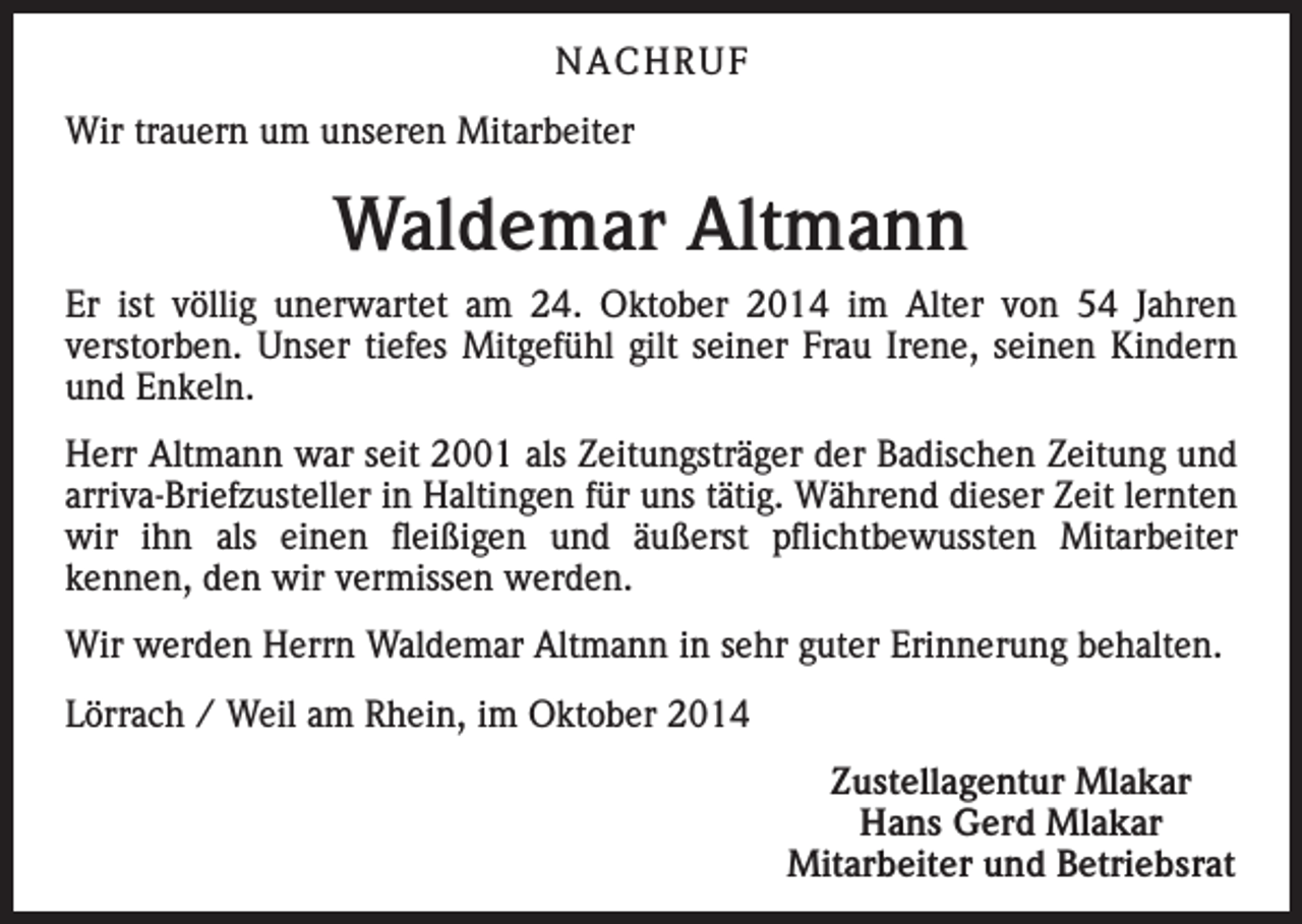 <p>NACHRUF<br />Wir trauern um unseren Mitarbeiter</p><p>Waldemar Altmann<br />Er ist völlig unerwartet am 24. Oktober 2014 im Alter von 54 Jahren<br />verstorben. Unser tiefes Mitgefühl gilt seiner Frau Irene, seinen Kindern<br />und Enkeln.<br />Herr Altmann war seit 2001 als Zeitungsträger der Badischen Zeitung und<br />arriva-Briefzusteller in Haltingen für uns tätig. Während dieser Zeit lernten<br />wir ihn als einen fleißigen und äußerst pflichtbewussten Mitarbeiter<br />kennen, den wir vermissen werden.<br />Wir werden Herrn Waldemar Altmann in sehr guter Erinnerung behalten.<br />Lörrach / Weil am Rhein, im Oktober 2014</p><p>Zustellagentur Mlakar<br />Hans Gerd Mlakar<br />Mitarbeiter und Betriebsrat</p>
