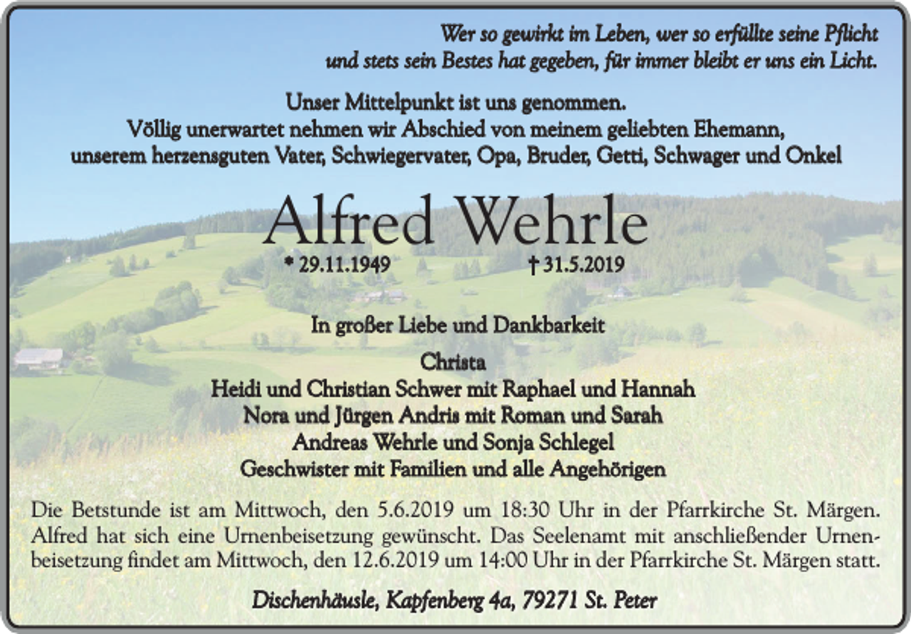 <p>Wer so gewirkt im Leben, wer so erfüllte seine Pflicht<br />und stets sein Bestes hat gegeben, für immer bleibt er uns ein Licht.<br />Unser Mittelpunkt ist uns genommen.<br />Völlig unerwartet nehmen wir Abschied von meinem geliebten Ehemann,<br />unserem herzensguten Vater, Schwiegervater, Opa, Bruder, Getti, Schwager und Onkel</p><p>Alfred Wehrle<br />* 29.11.1949</p><p>31.5.2019</p><p>In großer Liebe und Dankbarkeit<br />Christa<br />Heidi und Christian Schwer mit Raphael und Hannah<br />Nora und Jürgen Andris mit Roman und Sarah<br />Andreas Wehrle und Sonja Schlegel<br />Geschwister mit Familien und alle Angehörigen<br />Die Betstunde ist am Mittwoch, den 5.6.2019 um 18:30 Uhr in der Pfarrkirche St. Märgen.<br />Alfred hat sich eine Urnenbeisetzung gewünscht. Das Seelenamt mit anschließender Urnenbeisetzung findet am Mittwoch, den 12.6.2019 um 14:00 Uhr in der Pfarrkirche St. Märgen statt.</p><p>Dischenhäusle, Kapfenberg 4a, 79271 St. Peter</p>