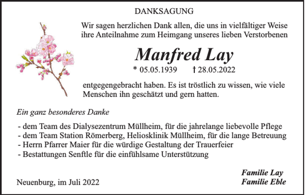 <p>DANKSAGUNG<br />Wir sagen herzlichen Dank allen, die uns in vielfältiger Weise<br />ihre Anteilnahme zum Heimgang unseres lieben Verstorbenen</p><p>Manfred Lay<br />* 05.05.1939</p><p>28.05.2022</p><p>entgegengebracht haben. Es ist tröstlich zu wissen, wie viele<br />Menschen ihn geschätzt und gern hatten.<br />Ein ganz besonderes Danke<br />- dem Team des Dialysezentrum Müllheim, für die jahrelange liebevolle Pflege<br />- dem Team Station Römerberg, Heliosklinik Müllheim, für die lange Betreuung<br />- Herrn Pfarrer Maier für die würdige Gestaltung der Trauerfeier<br />- Bestattungen Senftle für die einfühlsame Unterstützung<br />Neuenburg, im Juli 2022</p><p>Familie Lay<br />Familie Eble</p>