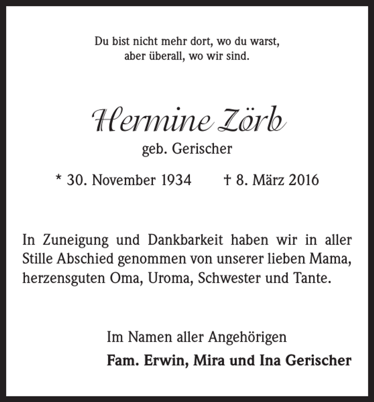 <p>Du bist nicht mehr dort, wo du warst,<br />aber überall, wo wir sind.</p><p>Hermine Zörb<br />geb. Gerischer<br />* 30. November 1934 † 8. März 2016<br />In Zuneigung und Dankbarkeit haben wir in aller<br />Stille Abschied genommen von unserer lieben Mama,<br />herzensguten Oma, Uroma, Schwester und Tante.<br />Im Namen aller Angehörigen<br />Fam. Erwin, Mira und Ina Gerischer</p>