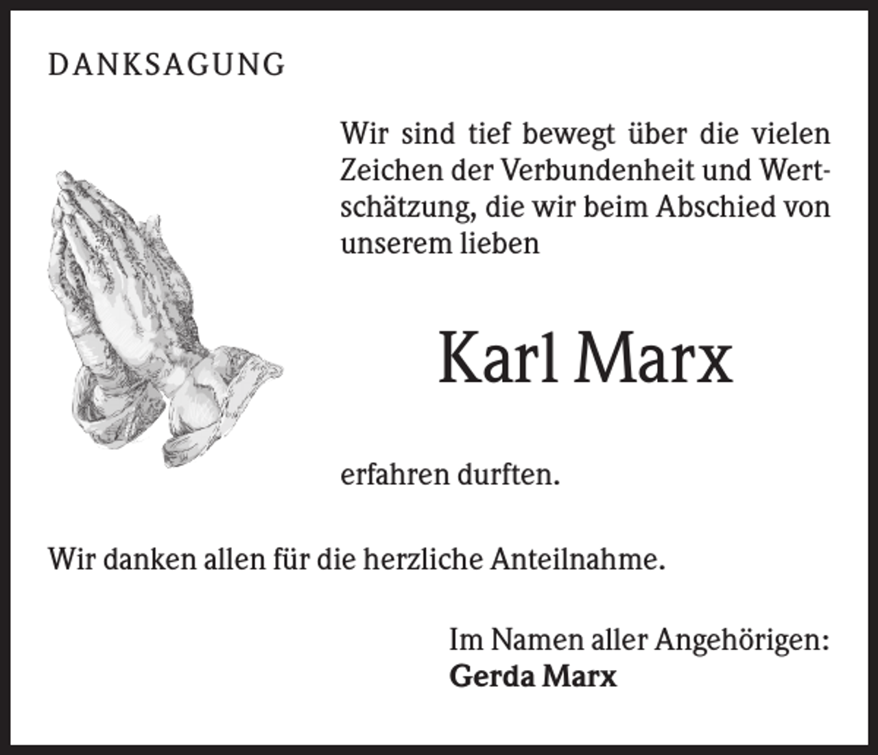 <p>DA NK S A GU NG<br />Wir sind tief bewegt über die vielen<br />Zeichen der Verbundenheit und Wertschätzung, die wir beim Abschied von<br />unserem lieben</p><p>Karl Marx<br />erfahren durften.<br />Wir danken allen für die herzliche Anteilnahme.<br />Im Namen aller Angehörigen:<br />Gerda Marx</p>