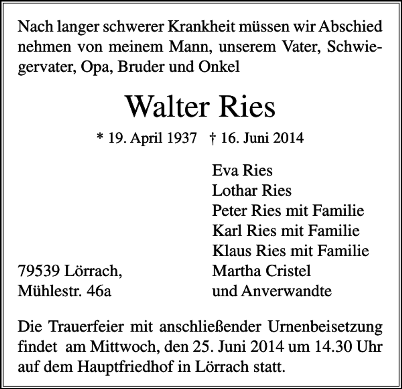 <p>Nach langer schwerer Krankheit müssen wir Abschied<br />nehmen von meinem Mann, unserem Vater, Schwiegervater, Opa, Bruder und Onkel</p><p>Walter Ries<br />* 19. April 1937 † 16. Juni 2014</p><p>79539 Lörrach,<br />Mühlestr. 46a</p><p>Eva Ries<br />Lothar Ries<br />Peter Ries mit Familie<br />Karl Ries mit Familie<br />Klaus Ries mit Familie<br />Martha Cristel<br />und Anverwandte</p><p>Die Trauerfeier mit anschließender Urnenbeisetzung<br />findet am Mittwoch, den 25. Juni 2014 um 14.30 Uhr<br />auf dem Hauptfriedhof in Lörrach statt.</p>