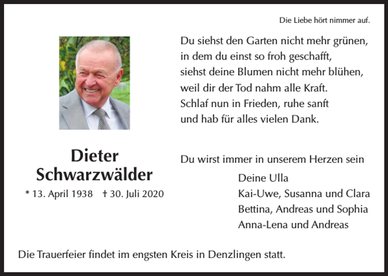 <p>Die Liebe hört nimmer auf.</p><p>Du siehst den Garten nicht mehr grünen,<br />in dem du einst so froh geschafft,<br />siehst deine Blumen nicht mehr blühen,<br />weil dir der Tod nahm alle Kraft.<br />Schlaf nun in Frieden, ruhe sanft<br />und hab für alles vielen Dank.</p><p>Dieter<br />Schwarzwälder<br />* 13. April 1938 † 30. Juli 2020</p><p>Du wirst immer in unserem Herzen sein<br />Deine Ulla<br />Kai-Uwe, Susanna und Clara<br />Bettina, Andreas und Sophia<br />Anna-Lena und Andreas</p><p>Die Trauerfeier findet im engsten Kreis in Denzlingen statt.</p>