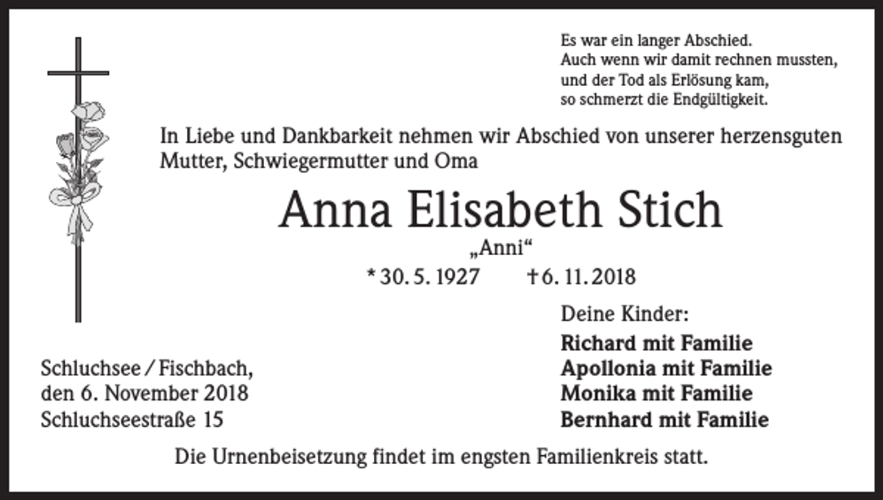 <p>Es war ein langer Abschied.<br />Auch wenn wir damit rechnen mussten,<br />und der Tod als Erlösung kam,<br />so schmerzt die Endgültigkeit.</p><p>In Liebe und Dankbarkeit nehmen wir Abschied von unserer herzensguten<br />Mutter, Schwiegermutter und Oma</p><p>Anna Elisabeth<br />Stich<br />„Anni“<br />* 30. 5. 1927 † 6. 11. 2018</p><p>Schluchsee / Fischbach,<br />den 6. November 2018<br />Schluchseestraße 15</p><p>Deine Kinder:<br />Richard mit Familie<br />Apollonia mit Familie<br />Monika mit Familie<br />Bernhard mit Familie</p><p>Die Urnenbeisetzung findet im engsten Familienkreis statt.</p>