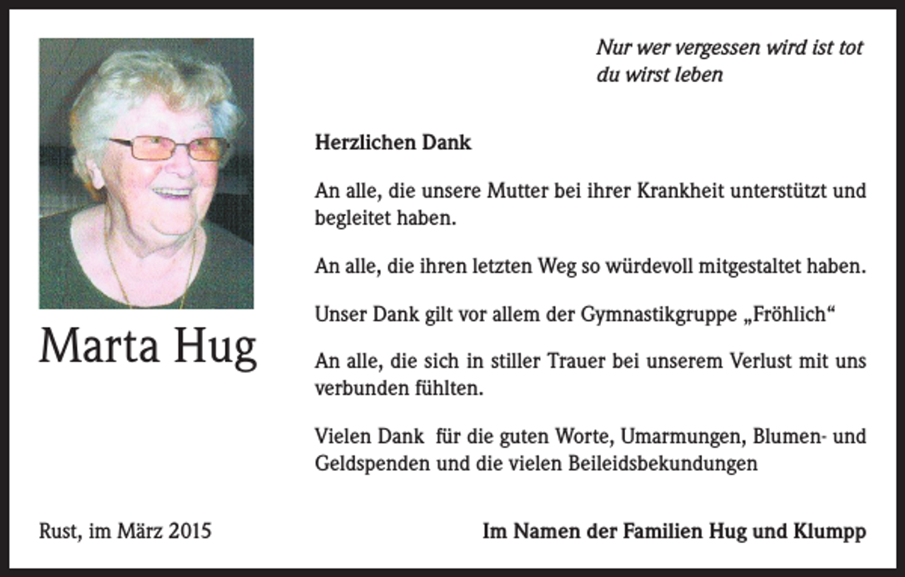 <p>Nur wer vergessen wird ist tot<br />du wirst leben<br />Herzlichen Dank<br />An alle, die unsere Mutter bei ihrer Krankheit unterstützt und<br />begleitet haben.<br />An alle, die ihren letzten Weg so würdevoll mitgestaltet haben.</p><p>Marta Hug</p><p>Unser Dank gilt vor allem der Gymnastikgruppe „Fröhlich“<br />An alle, die sich in stiller Trauer bei unserem Verlust mit uns<br />verbunden fühlten.<br />Vielen Dank für die guten Worte, Umarmungen, Blumen- und<br />Geldspenden und die vielen Beileidsbekundungen</p><p>Rust, im März 2015</p><p>Im Namen der Familien Hug und Klumpp</p>