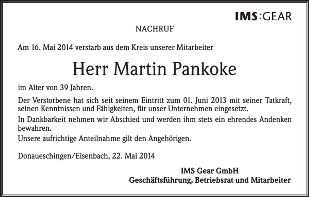 <p>NACHRUF<br />Am 16. Mai 2014 verstarb aus dem Kreis unserer Mitarbeiter</p><p>Herr Martin Pankoke<br />im Alter von 39 Jahren.<br />Der Verstorbene hat sich seit seinem Eintritt zum 01. Juni 2013 mit seiner Tatkraft,<br />seinen Kenntnissen und Fähigkeiten, für unser Unternehmen eingesetzt.<br />In Dankbarkeit nehmen wir Abschied und werden ihm stets ein ehrendes Andenken<br />bewahren.<br />Unsere aufrichtige Anteilnahme gilt den Angehörigen.<br />Donaueschingen/Eisenbach, 22. Mai 2014<br />IMS Gear GmbH<br />Geschäftsführung, Betriebsrat und Mitarbeiter</p>