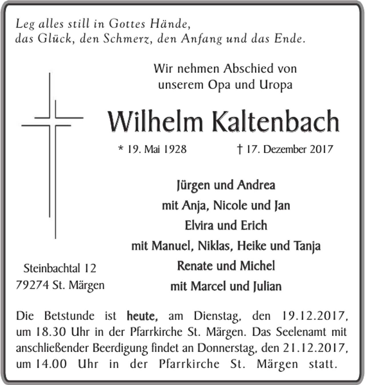 <p>Leg<br />Leg alles<br />alles still iinn Gottes<br />G o ttes HHände,<br />ä n de,<br />ddas<br />as Glück,<br />Gl üc k, den<br />de n Sc<br />h merz, den<br />de n Anfang<br />A nf a ng und<br />u n d das<br />d as Ende.<br />E n de.<br />Schmerz,<br />WWir<br />ir nehmen<br />n e h m e n Abschied<br />A bs c hi e d von<br />von<br />u ns er e m Opa<br />O p a und<br />u n d Uropa<br />Uro p a<br />unserem</p><p>WWilhelm<br />il h el m Kaltenbach<br />K alt e nb a c h<br />** 19.<br />1 9. Mai<br />Mai 11</p><p>Steinbachtal<br />Stei<br />n bac htal<br />79274<br />7 9 2 7 4 St.<br />St. Mär<br />Märgen<br />ge n</p><p>117.<br />7. Dezember<br />Deze m ber</p><p>Jürgen<br />J ürg e n und<br />u n d Andrea<br />A n dr ea<br />mit Anja,<br />Jann<br />mit<br />A nja, Nicole<br />Nic ol e und<br />u n d Ja<br />Elvira und<br />u n d Erich<br />Eric h<br />Elvira<br />mit<br />mit Manuel,<br />Ma n u el, Niklas,<br />Niklas, Heike<br />H eike und<br />u n d Tanja<br />Ta nja<br />RRenate<br />e nat e und<br />u n d Michel<br />Mic h el<br />mit<br />mit Marcel<br />Marc el und<br />u n d JJulian<br />ulia n</p><p>h e ut e, am<br />DDie<br />i e Betstunde<br />B e tst un d e ist<br />ist heute,<br />a m Dienstag,<br />D i ens tag, den<br />d e n 19.12.2017,<br />1 9 . 12. 2 0 1 7 ,<br />uumm 18.30<br />1 8 . 30 Uhr<br />U hr iinn der<br />d er Pfarrkirche<br />P farrkirc h e St.<br />S t. Märgen.<br />M är g e n. Das<br />D as Seelenamt<br />S e e l e na m t mit<br />m it<br />a n schl i e ße n d e r Beerdigung<br />B e er di g u n g fin<br />d et an<br />an Donnerstag,<br />Do n n e rstag, den<br />de n 21.12.2017,<br />21. 1 2 . 20 1 7,<br />anschließender<br />findet<br />u m 14.00<br />1 4 . Uhr<br />U hr in<br />i n der<br />d e r Pfarrkirche<br />Pf arr ki rc h e St.<br />St . Märgen<br />M är g e n statt.<br />st at t.<br />um</p>