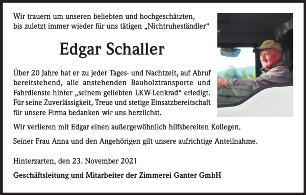 <p>Wir trauern um unseren beliebten und hochgeschätzten,<br />bis zuletzt immer wieder für uns tätigen „Nichtruheständler“</p><p>Edgar Schaller<br />Über 20 Jahre hat er zu jeder Tages- und Nachtzeit, auf Abruf<br />bereitstehend, alle anstehenden Bauholztransporte und<br />Fahrdienste hinter „seinem geliebten LKW-Lenkrad“ erledigt.<br />Für seine Zuverlässigkeit, Treue und stetige Einsatzbereitschaft<br />für unsere Firma bedanken wir uns herzlichst.<br />Wir verlieren mit Edgar einen außergewöhnlich hilfsbereiten Kollegen.<br />Seiner Frau Anna und den Angehörigen gilt unsere aufrichtige Anteilnahme.<br />Hinterzarten, den 23. November 2021<br />Geschäftsleitung und Mitarbeiter der Zimmerei Ganter GmbH</p>