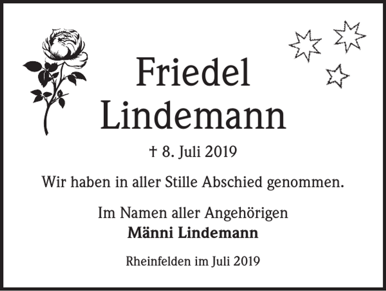 <p>Friedel<br />Lindemann<br />† 8. Juli 2019<br />Wir haben in aller Stille Abschied genommen.<br />Im Namen aller Angehörigen<br />Männi Lindemann<br />Rheinfelden im Juli 2019</p>