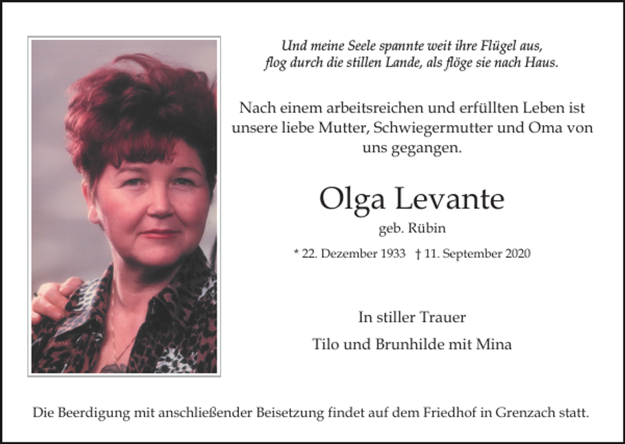 <p>Und meine Seele spannte weit ihre Flügel aus,<br />flog durch die stillen Lande, als flöge sie nach Haus.</p><p>Nach einem arbeitsreichen und erfüllten Leben ist<br />unsere liebe Mutter, Schwiegermutter und Oma von<br />uns gegangen.</p><p>Olga Levante<br />geb. Rübin<br />* 22. Dezember 1933 † 11. September 2020</p><p>In stiller Trauer<br />Tilo und Brunhilde mit Mina</p><p>Die Beerdigung mit anschließender Beisetzung findet auf dem Friedhof in Grenzach statt.</p>