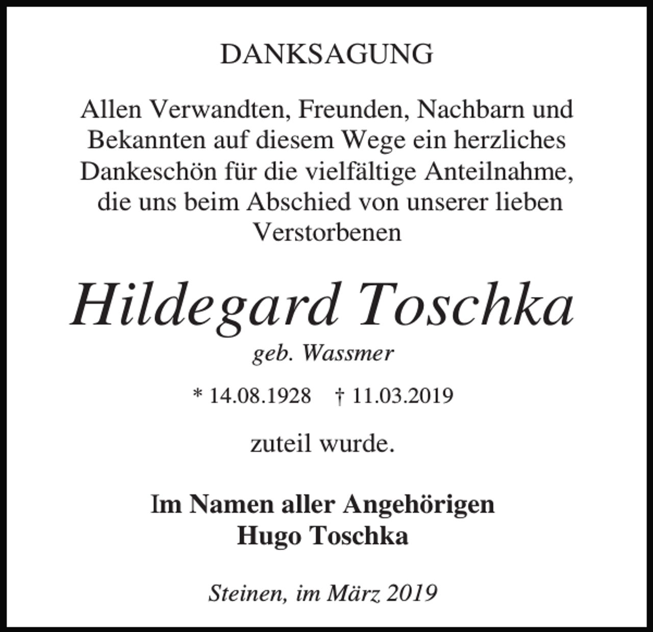 <p>DANKSAGUNG<br />Allen Verwandten, Freunden, Nachbarn und<br />Bekannten auf diesem Wege ein herzliches<br />Dankeschön für die vielfältige Anteilnahme,<br />die uns beim Abschied von unserer lieben<br />Verstorbenen</p><p>Hildegard Toschka<br />geb. Wassmer<br />* 14.08.1928</p><p>† 11.03.2019</p><p>zuteil wurde.<br />Im Namen aller Angehörigen<br />Hugo Toschka<br />Steinen, im März 2019</p>
