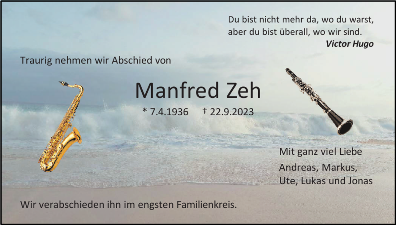 <p>Du bist nicht mehr da, wo du warst,<br />aber du bist überall, wo wir sind.<br />Victor Hugo</p><p>Traurig nehmen wir Abschied von</p><p>Manfred Zeh<br />* 7.4.1936</p><p>† 22.9.2023</p><p>Mit ganz viel Liebe<br />Andreas, Markus,<br />Ute, Lukas und Jonas<br />Wir verabschieden ihn im engsten Familienkreis.</p>