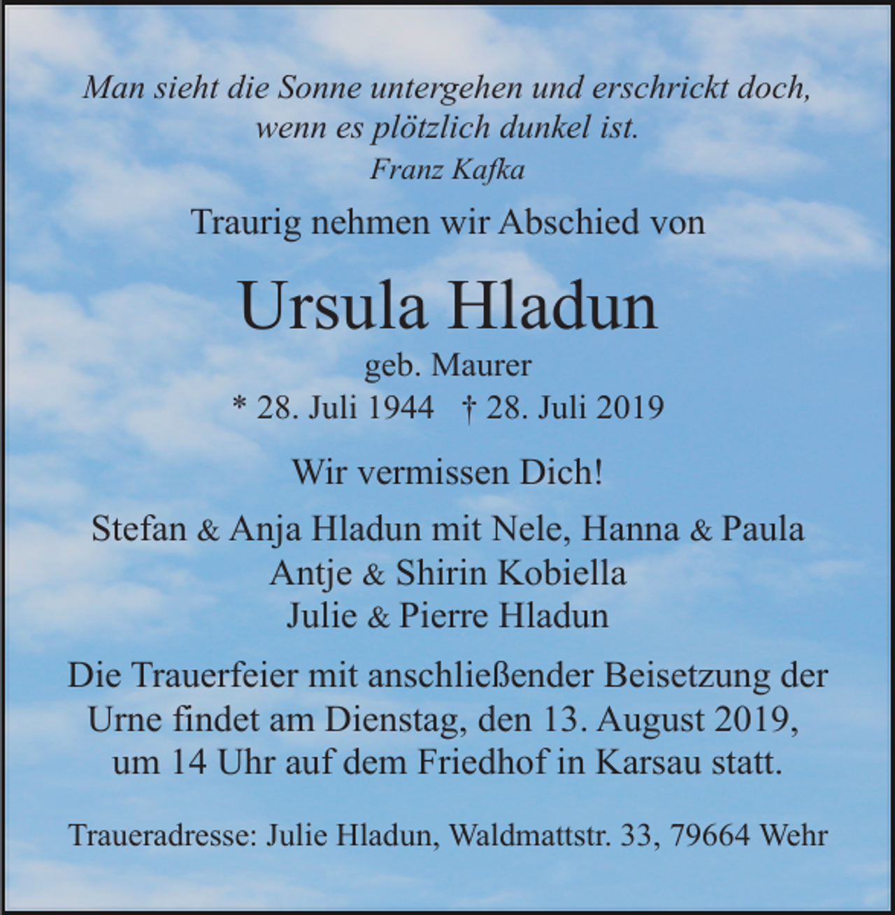 <p>Man sieht die Sonne untergehen und erschrickt doch,<br />wenn es plötzlich dunkel ist.<br />Franz Kafka</p><p>Traurig nehmen wir Abschied von</p><p>Ursula Hladun<br />geb. Maurer<br />* 28. Juli 1944 † 28. Juli 2019</p><p>Wir vermissen Dich!<br />Stefan &amp; Anja Hladun mit Nele, Hanna &amp; Paula<br />Antje &amp; Shirin Kobiella<br />Julie &amp; Pierre Hladun<br />Die Trauerfeier mit anschließender Beisetzung der<br />Urne findet am Dienstag, den 13. August 2019,<br />um 14 Uhr auf dem Friedhof in Karsau statt.<br />Traueradresse: Julie Hladun, Waldmattstr. 33, 79664 Wehr</p>