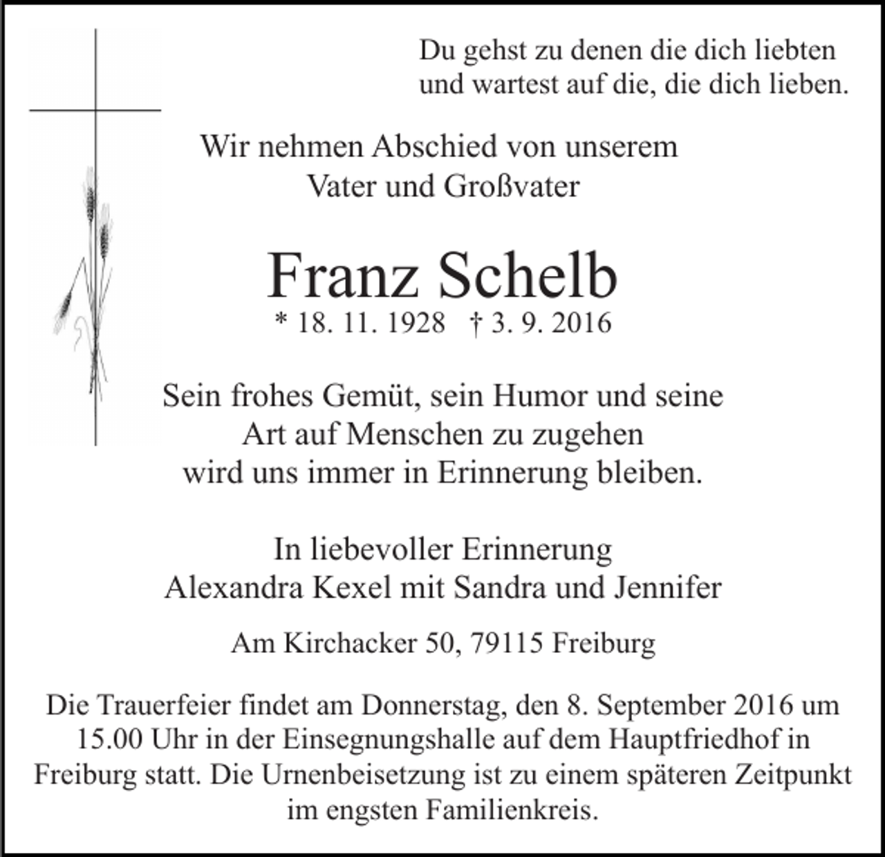 <p>Du gehst zu denen die dich liebten<br />und wartest auf die, die dich lieben.</p><p>Wir nehmen Abschied von unserem<br />Vater und Großvater</p><p>Franz Schelb<br />* 18. 11. 1928 † 3. 9. 2016</p><p>Sein frohes Gemüt, sein Humor und seine<br />Art auf Menschen zu zugehen<br />wird uns immer in Erinnerung bleiben.<br />In liebevoller Erinnerung<br />Alexandra Kexel mit Sandra und Jennifer<br />Am Kirchacker 50, 79115 Freiburg<br />Die Trauerfeier findet am Donnerstag, den 8. September 2016 um<br />15.00 Uhr in der Einsegnungshalle auf dem Hauptfriedhof in<br />Freiburg statt. Die Urnenbeisetzung ist zu einem späteren Zeitpunkt<br />im engsten Familienkreis.</p>