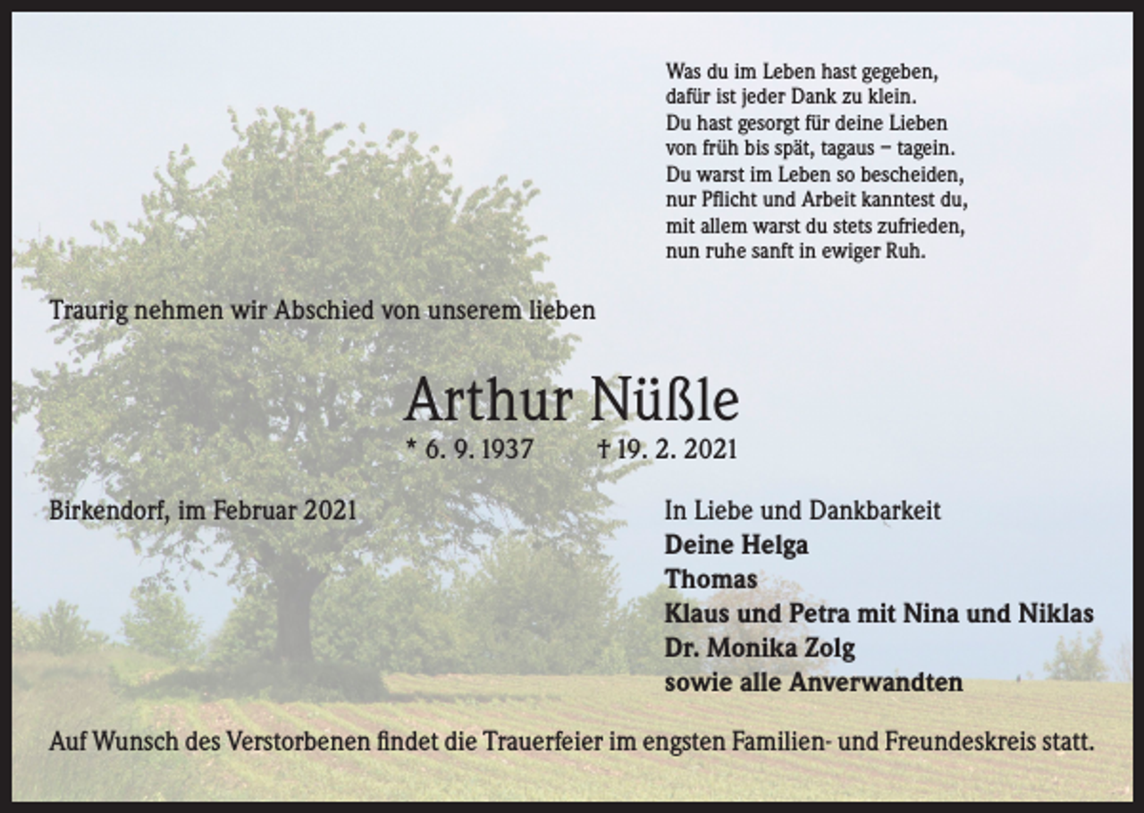 <p>Was du im Leben hast gegeben,<br />dafür ist jeder Dank zu klein.<br />Du hast gesorgt für deine Lieben<br />von früh bis spät, tagaus – tagein.<br />Du warst im Leben so bescheiden,<br />nur Pflicht und Arbeit kanntest du,<br />mit allem warst du stets zufrieden,<br />nun ruhe sanft in ewiger Ruh.</p><p>Traurig nehmen wir Abschied von unserem lieben</p><p>Arthur Nüßle<br />* 6. 9. 1937</p><p>† 19. 2. 2021</p><p>Birkendorf, im Februar 2021 In Liebe und Dankbarkeit<br />Deine Helga<br />Thomas<br />Klaus und Petra mit Nina und Niklas<br />Dr. Monika Zolg<br />sowie alle Anverwandten<br />Auf Wunsch des Verstorbenen findet die Trauerfeier im engsten Familien- und Freundeskreis statt.</p>