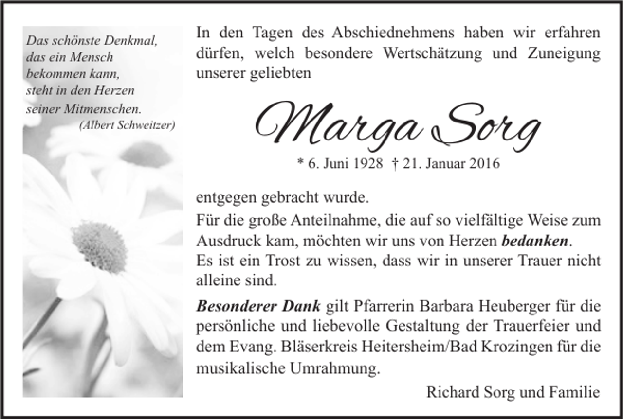 <p>Das schönste Denkmal,<br />das ein Mensch<br />bekommen kann,<br />steht in den Herzen<br />seiner Mitmenschen.</p><p>(Albert Schweitzer)</p><p>In den Tagen des Abschiednehmens haben wir erfahren<br />dürfen, welch besondere Wertschätzung und Zuneigung<br />unserer geliebten</p><p>Marga Sorg<br />* 6. Juni 1928 † 21. Januar 2016</p><p>entgegen gebracht wurde.<br />Für die große Anteilnahme, die auf so vielfältige Weise zum<br />Ausdruck kam, möchten wir uns von Herzen bedanken.<br />Es ist ein Trost zu wissen, dass wir in unserer Trauer nicht<br />alleine sind.</p><p>Besonderer Dank gilt Pfarrerin Barbara Heuberger für die<br />persönliche und liebevolle Gestaltung der Trauerfeier und<br />dem Evang. Bläserkreis Heitersheim/Bad Krozingen für die<br />musikalische Umrahmung.<br />Richard Sorg und Familie</p>