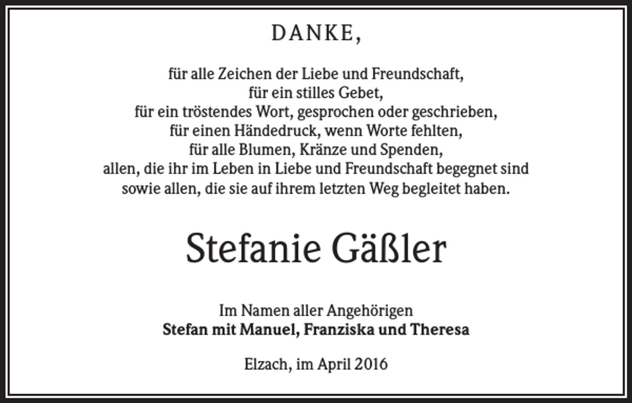 <p>DANKE,<br />für alle Zeichen der Liebe und Freundschaft,<br />für ein stilles Gebet,<br />für ein tröstendes Wort, gesprochen oder geschrieben,<br />für einen Händedruck, wenn Worte fehlten,<br />für alle Blumen, Kränze und Spenden,<br />allen, die ihr im Leben in Liebe und Freundschaft begegnet sind<br />sowie allen, die sie auf ihrem letzten Weg begleitet haben.</p><p>Stefanie Gäßler<br />Im Namen aller Angehörigen<br />Stefan mit Manuel, Franziska und Theresa<br />Elzach, im April 2016</p>