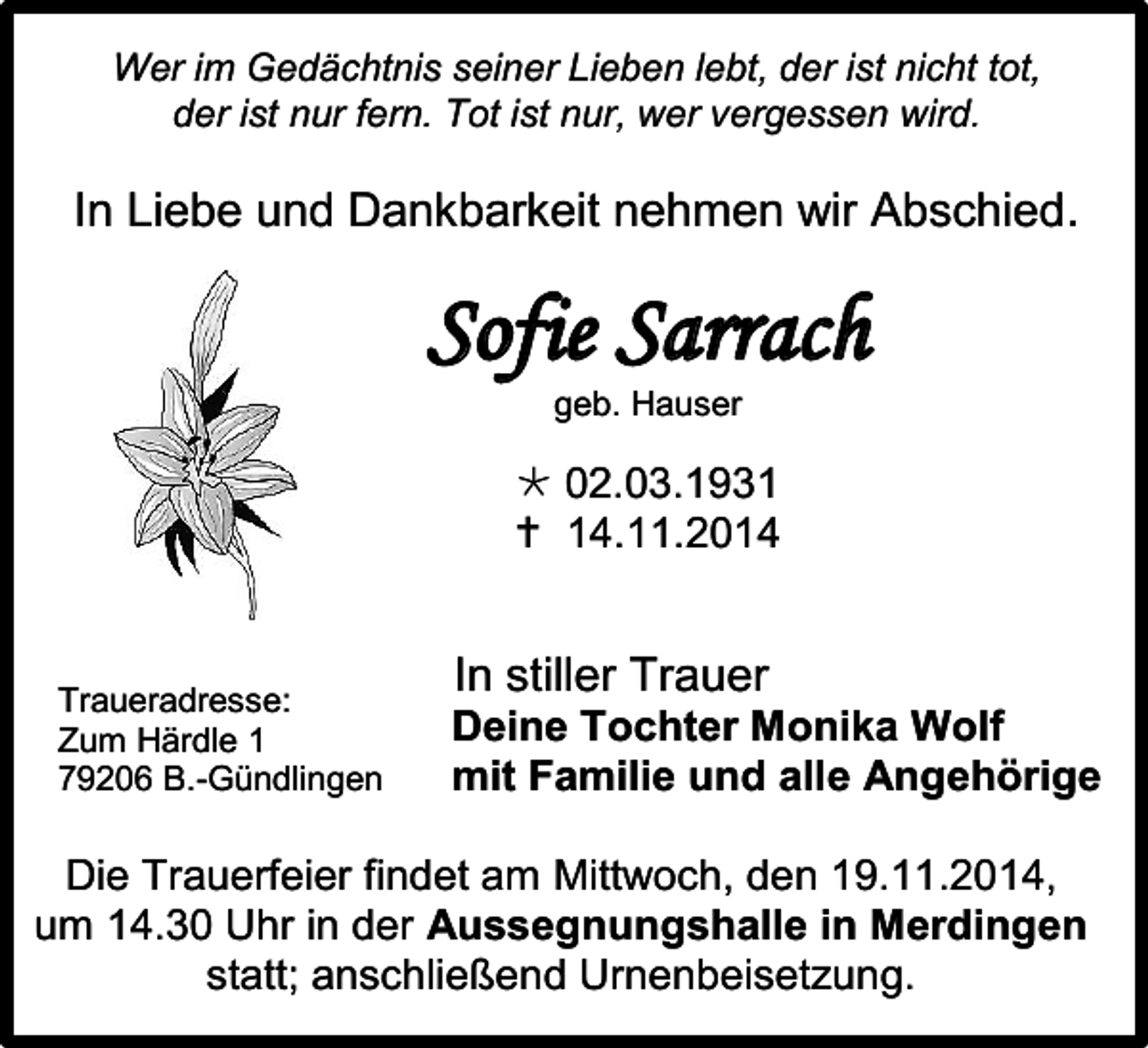 <p>Wer im Gedächtnis seiner Lieben lebt, der ist nicht tot,<br />der ist nur fern. Tot ist nur, wer vergessen wird.</p><p>In Liebe und Dankbarkeit nehmen wir Abschied.</p><p>Sofie Sarrach<br />geb. Hauser</p><p> 02.03.1931<br /> 14.11.2014</p><p>Traueradresse:<br />Zum Härdle 1<br />79206 B.-Gündlingen</p><p>In stiller Trauer<br />Deine Tochter Monika Wolf<br />mit Familie und alle Angehörige</p><p>Die Trauerfeier findet am Mittwoch, den 19.11.2014,<br />um 14.30 Uhr in der Aussegnungshalle in Merdingen<br />statt; anschließend Urnenbeisetzung.</p>