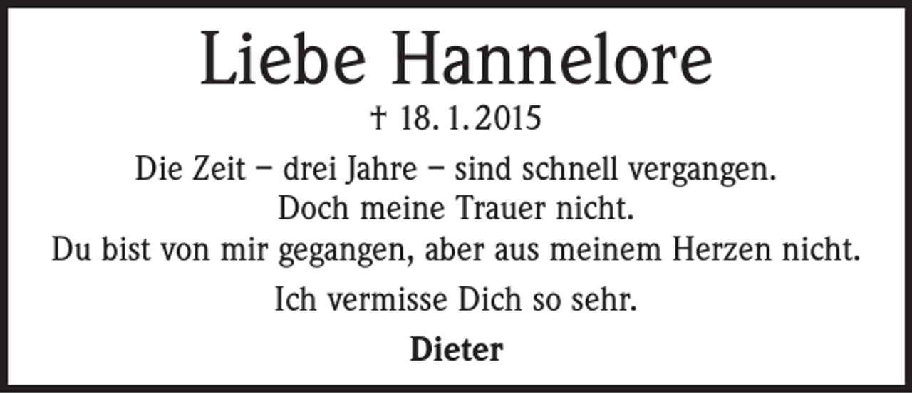 <p>Liebe Hannelore</p><p>† 18. 1. 2015<br />Die Zeit – drei Jahre – sind schnell vergangen.<br />Doch meine Trauer nicht.<br />Du bist von mir gegangen, aber aus meinem Herzen nicht.<br />Ich vermisse Dich so sehr.<br />Dieter</p>