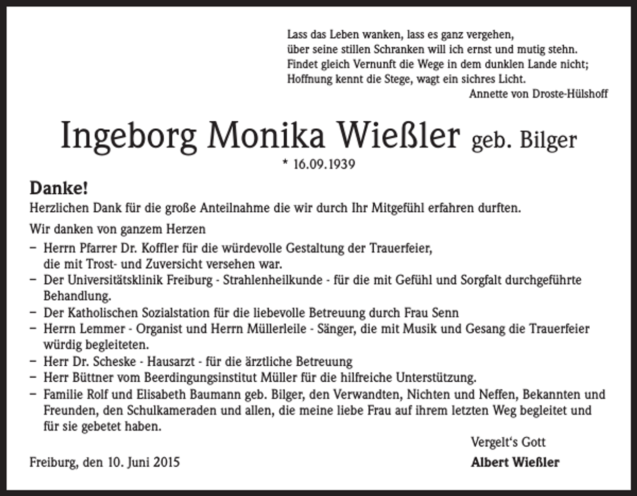 <p>Lass das Leben wanken, lass es ganz vergehen,<br />über seine stillen Schranken will ich ernst und mutig stehn.<br />Findet gleich Vernunft die Wege in dem dunklen Lande nicht;<br />Hoffnung kennt die Stege, wagt ein sichres Licht.<br />Annette von Droste-Hülshoff</p><p>Ingeborg Monika Wießler geb. Bilger<br />* 16.09.1939</p><p>Danke!<br />Herzlichen Dank für die große Anteilnahme die wir durch Ihr Mitgefühl erfahren durften.<br />Wir danken von ganzem Herzen<br />– Herrn Pfarrer Dr. Koffler für die würdevolle Gestaltung der Trauerfeier,<br />die mit Trost- und Zuversicht versehen war.<br />– Der Universitätsklinik Freiburg - Strahlenheilkunde - für die mit Gefühl und Sorgfalt durchgeführte<br />Behandlung.<br />– Der Katholischen Sozialstation für die liebevolle Betreuung durch Frau Senn<br />– Herrn Lemmer - Organist und Herrn Müllerleile - Sänger, die mit Musik und Gesang die Trauerfeier<br />­würdig begleiteten.<br />– Herr Dr. Scheske - Hausarzt - für die ärztliche Betreuung<br />– Herr Büttner vom Beerdingungsinstitut Müller für die hilfreiche Unterstützung.<br />– Familie Rolf und Elisabeth Baumann geb. Bilger, den Verwandten, Nichten und Neffen, Bekannten und<br />Freunden, den Schulkameraden und allen, die meine liebe Frau auf ihrem letzten Weg begleitet und<br />für sie gebetet haben.</p><p>Vergelt‘s Gott<br />Freiburg, den 10. Juni 2015<br />Albert Wießler</p>