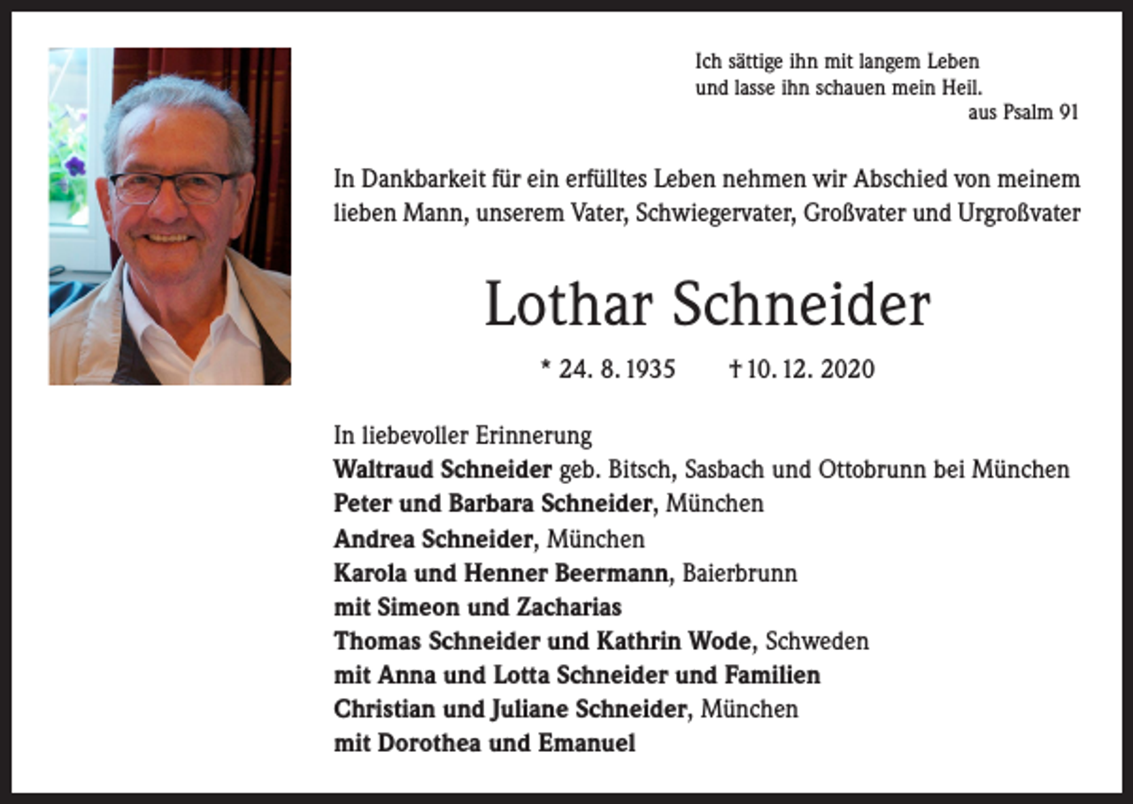 <p>Ich sättige ihn mit langem Leben<br />und lasse ihn schauen mein Heil.</p><p>aus Psalm 91</p><p>In Dankbarkeit für ein erfülltes Leben nehmen wir Abschied von meinem<br />lieben Mann, unserem Vater, Schwiegervater, Großvater und Urgroßvater</p><p>Lothar Schneider<br />* 24. 8. 1935 † 10. 12. 2020<br />In liebevoller Erinnerung<br />Waltraud Schneider geb. Bitsch, Sasbach und Ottobrunn bei München<br />Peter und Barbara Schneider, München<br />Andrea Schneider, München<br />Karola und Henner Beermann, Baierbrunn<br />mit Simeon und Zacharias<br />Thomas Schneider und Kathrin Wode, Schweden<br />mit Anna und Lotta Schneider und Familien<br />Christian und Juliane Schneider, München<br />mit Dorothea und Emanuel</p>