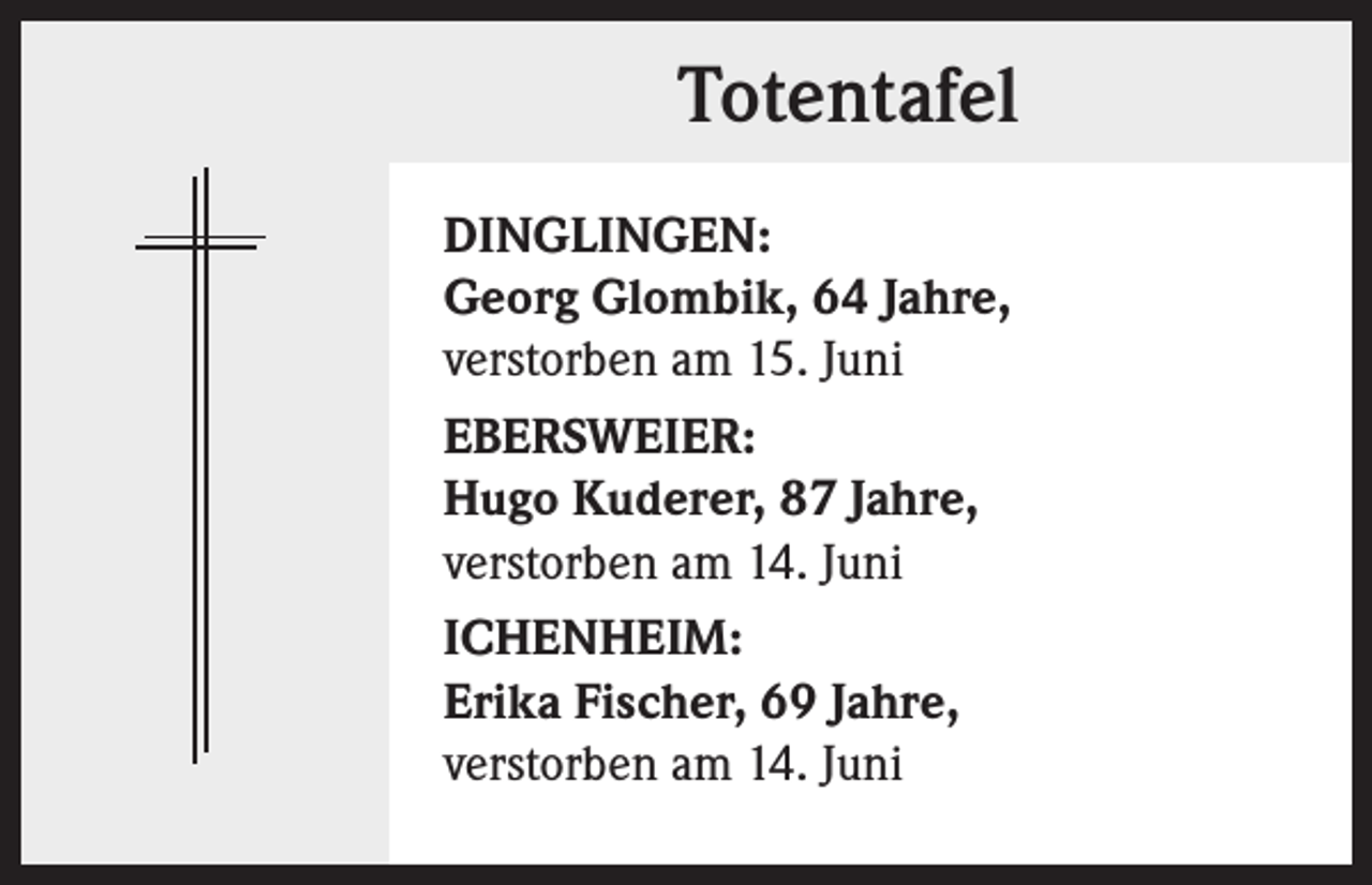 <p>Totentafel<br />DINGLINGEN:<br />Georg Glombik, 64 Jahre,<br />verstorben am 15. Juni<br />EBERSWEIER:<br />Hugo Kuderer, 87 Jahre,<br />verstorben am 14. Juni<br />ICHENHEIM:<br />Erika Fischer, 69 Jahre,<br />verstorben am 14. Juni</p>