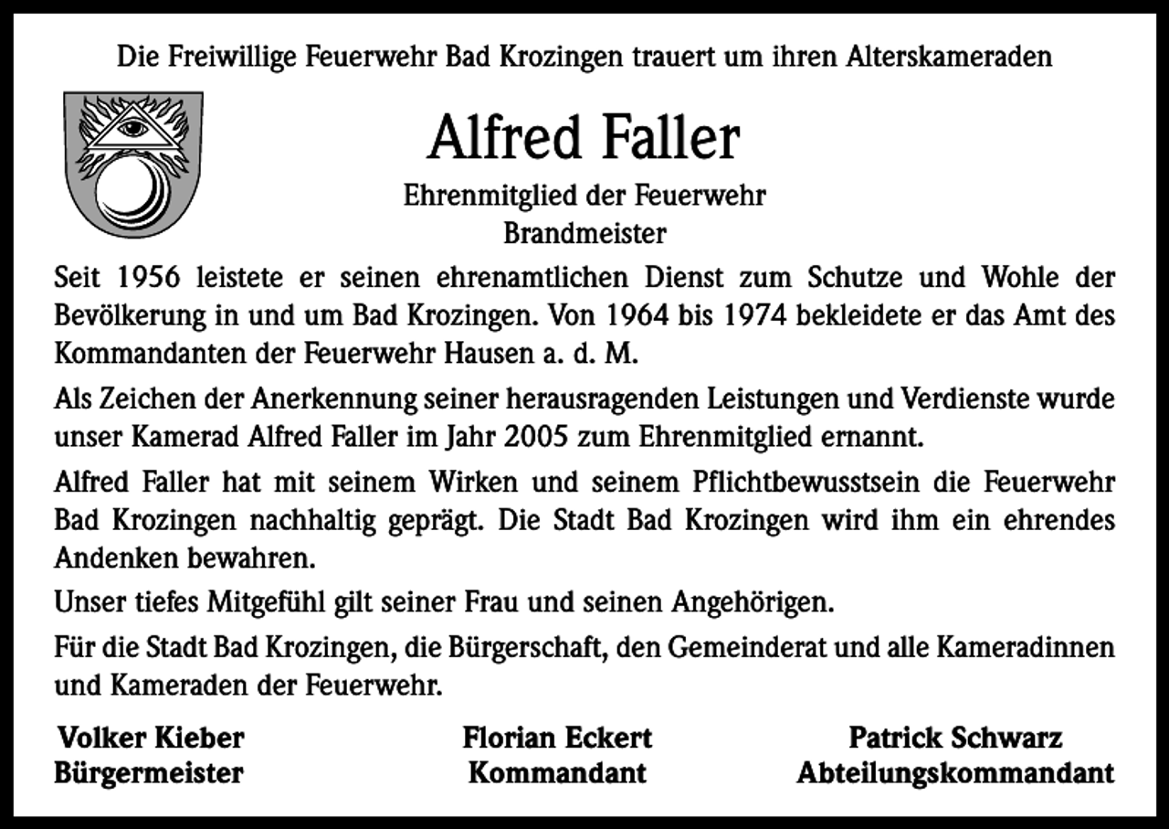 <p>Die Freiwillige Feuerwehr Bad Krozingen trauert um ihren Alterskameraden</p><p>Alfred Faller<br />Ehrenmitglied der Feuerwehr<br />Brandmeister<br />Seit 1956 leistete er seinen ehrenamtlichen Dienst zum Schutze und Wohle der<br />Bevölkerung in und um Bad Krozingen. Von 1964 bis 1974 bekleidete er das Amt des<br />Kommandanten der Feuerwehr Hausen a. d. M.<br />Als Zeichen der Anerkennung seiner herausragenden Leistungen und Verdienste wurde<br />unser Kamerad Alfred Faller im Jahr 2005 zum Ehrenmitglied ernannt.<br />Alfred Faller hat mit seinem Wirken und seinem Pflichtbewusstsein die Feuerwehr<br />Bad Krozingen nachhaltig geprägt. Die Stadt Bad Krozingen wird ihm ein ehrendes<br />Andenken bewahren.<br />Unser tiefes Mitgefühl gilt seiner Frau und seinen Angehörigen.<br />Für die Stadt Bad Krozingen, die Bürgerschaft, den Gemeinderat und alle Kameradinnen<br />und Kameraden der Feuerwehr.<br />Volker Kieber<br />Bürgermeister</p><p>Florian Eckert<br />Kommandant</p><p>Patrick Schwarz<br />Abteilungskommandant</p>