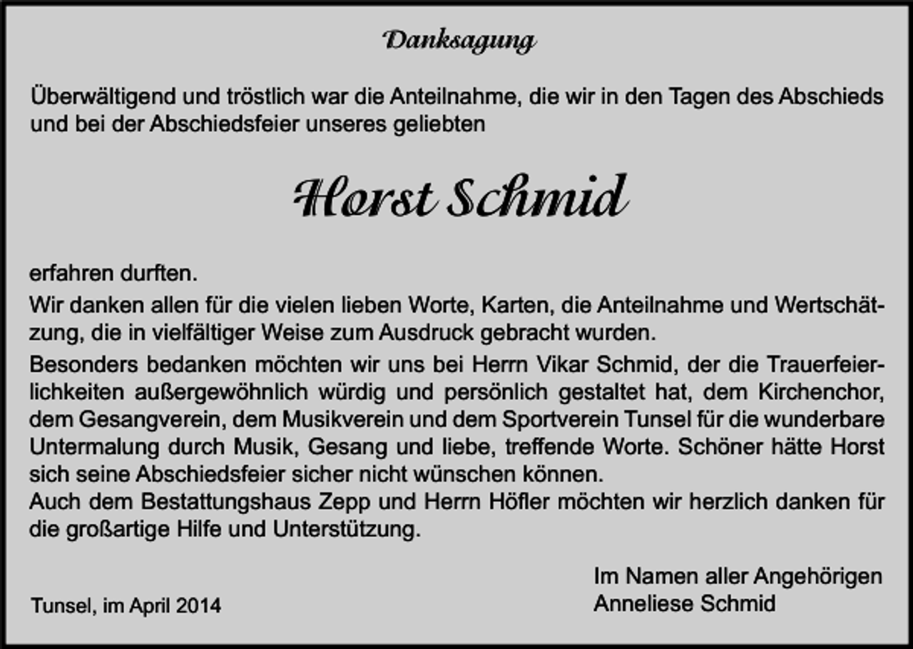 <p>Danksagung<br />Überwältigend und tröstlich war die Anteilnahme, die wir in den Tagen des Abschieds<br />und bei der Abschiedsfeier unseres geliebten</p><p>Horst Schmid<br />erfahren durften.<br />Wir danken allen für die vielen lieben Worte, Karten, die Anteilnahme und Wertschätzung, die in vielfältiger Weise zum Ausdruck gebracht wurden.<br />Besonders bedanken möchten wir uns bei Herrn Vikar Schmid, der die Trauerfeierlichkeiten außergewöhnlich würdig und persönlich gestaltet hat, dem Kirchenchor,<br />dem Gesangverein, dem Musikverein und dem Sportverein Tunsel für die wunderbare<br />Untermalung durch Musik, Gesang und liebe, treffende Worte. Schöner hätte Horst<br />sich seine Abschiedsfeier sicher nicht wünschen können.<br />Auch dem Bestattungshaus Zepp und Herrn Höfler möchten wir herzlich danken für<br />die großartige Hilfe und Unterstützung.<br />Tunsel, im April 2014</p><p>Im Namen aller Angehörigen<br />Anneliese Schmid</p>