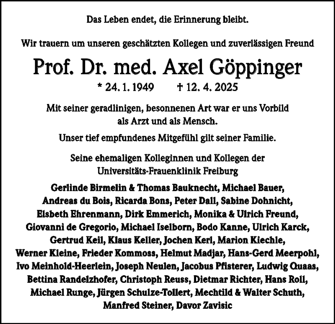 <p>Das Leben endet, die Erinnerung bleibt.<br />Wir trauern um unseren geschätzten Kollegen und zuverlässigen Freund</p><p>Prof. Dr. med. Axel Göppinger<br />* 24. 1. 1949 † 12. 4. 2025<br />Mit seiner geradlinigen, besonnenen Art war er uns Vorbild<br />als Arzt und als Mensch.<br />Unser tief empfundenes Mitgefühl gilt seiner Familie.<br />Seine ehemaligen Kolleginnen und Kollegen der<br />Universitäts-Frauenklinik Freiburg<br />Gerlinde Birmelin &amp; Thomas Bauknecht, Michael Bauer,<br />Andreas du Bois, Ricarda Bons, Peter Dall, Sabine Dohnicht,<br />Elsbeth Ehrenmann, Dirk Emmerich, Monika &amp; Ulrich Freund,<br />Giovanni de Gregorio, Michael Iselborn, Bodo Kanne, Ulrich Karck,<br />Gertrud Keil, Klaus Keller, Jochen Kerl, Marion Kiechle,<br />Werner Kleine, Frieder Kommoss, Helmut Madjar, Hans-Gerd Meerpohl,<br />Ivo Meinhold-Heerlein, Joseph Neulen, Jacobus Pfisterer, Ludwig Quaas,<br />Bettina Randelzhofer, Christoph Reuss, Dietmar Richter, Hans Roll,<br />Michael Runge, Jürgen Schulze-Tollert, Mechtild &amp; Walter Schuth,<br />Manfred Steiner, Davor Zavisic</p>