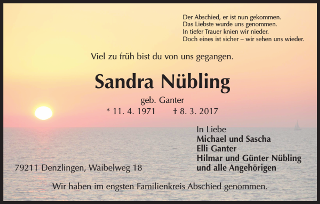 <p>Der Abschied, er ist nun gekommen.<br />Das Liebste wurde uns genommen.<br />In tiefer Trauer knien wir nieder.<br />Doch eines ist sicher – wir sehen uns wieder.</p><p>Viel zu früh bist du von uns gegangen.</p><p>Sandra Nübling<br />geb. Ganter<br />* 11. 4. 1971 † 8. 3. 2019211 Denzlingen, Waibelweg 18</p><p>In Liebe<br />Michael und Sascha<br />Elli Ganter<br />Hilmar und Günter Nübling<br />und alle Angehörigen</p><p>Wir haben im engsten Familienkreis Abschied genommen.</p>