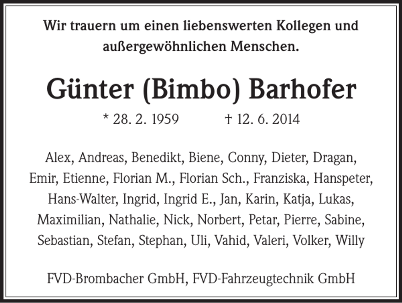 <p>Wir trauern um einen liebenswerten Kollegen und<br />außergewöhnlichen Menschen.</p><p>Günter (Bimbo) Barhofer<br />* 28. 2. 1959 † 12. 6. 2014<br />Alex, Andreas, Benedikt, Biene, Conny, Dieter, Dragan,<br />Emir, Etienne, Florian M., Florian Sch., Franziska, Hanspeter,<br />Hans-Walter, Ingrid, Ingrid E., Jan, Karin, Katja, Lukas,<br />Maximilian, Nathalie, Nick, Norbert, Petar, Pierre, Sabine,<br />Sebastian, Stefan, Stephan, Uli, Vahid, Valeri, Volker, Willy<br />FVD-Brombacher GmbH, FVD-Fahrzeugtechnik GmbH</p>